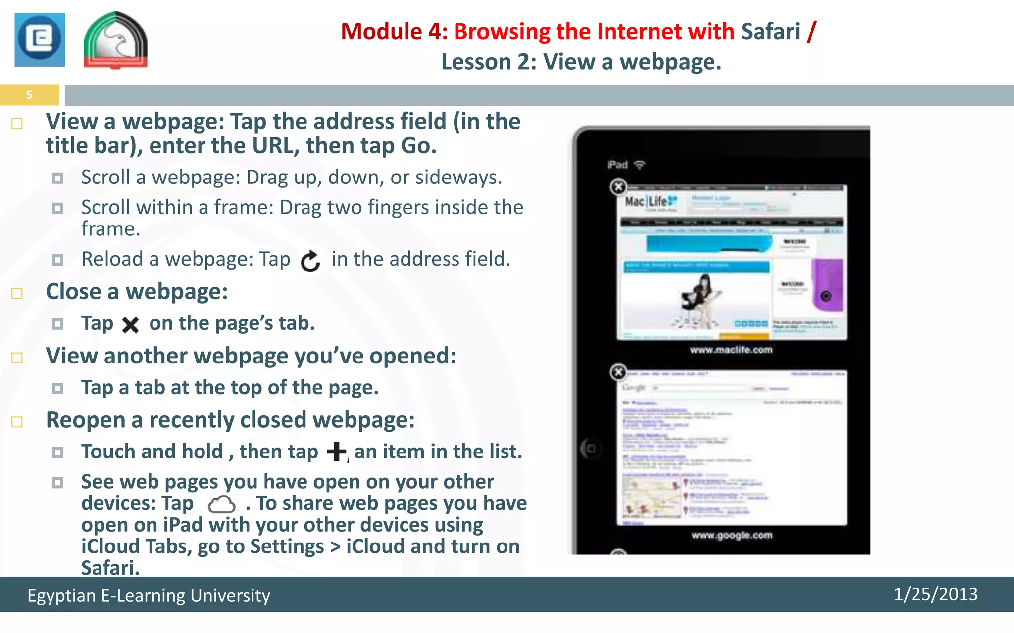 Module 4: Browsing the Internet with Safari /
                                                 Lesson 2: View a webpage.
    5

       View a webpage: Tap the address field (in the
        title bar), enter the URL, then tap Go.
           Scroll a webpage: Drag up, down, or sideways.
           Scroll within a frame: Drag two fingers inside the
            frame.
           Reload a webpage: Tap        in the address field.
       Close a webpage:
           Tap    on the page’s tab.
       View another webpage you’ve opened:
           Tap a tab at the top of the page.
       Reopen a recently closed webpage:
           Touch and hold , then tap      an item in the list.
           See web pages you have open on your other
            devices: Tap      . To share web pages you have
            open on iPad with your other devices using
            iCloud Tabs, go to Settings > iCloud and turn on
            Safari.
    Egyptian E-Learning University                                                       1/25/2013
 