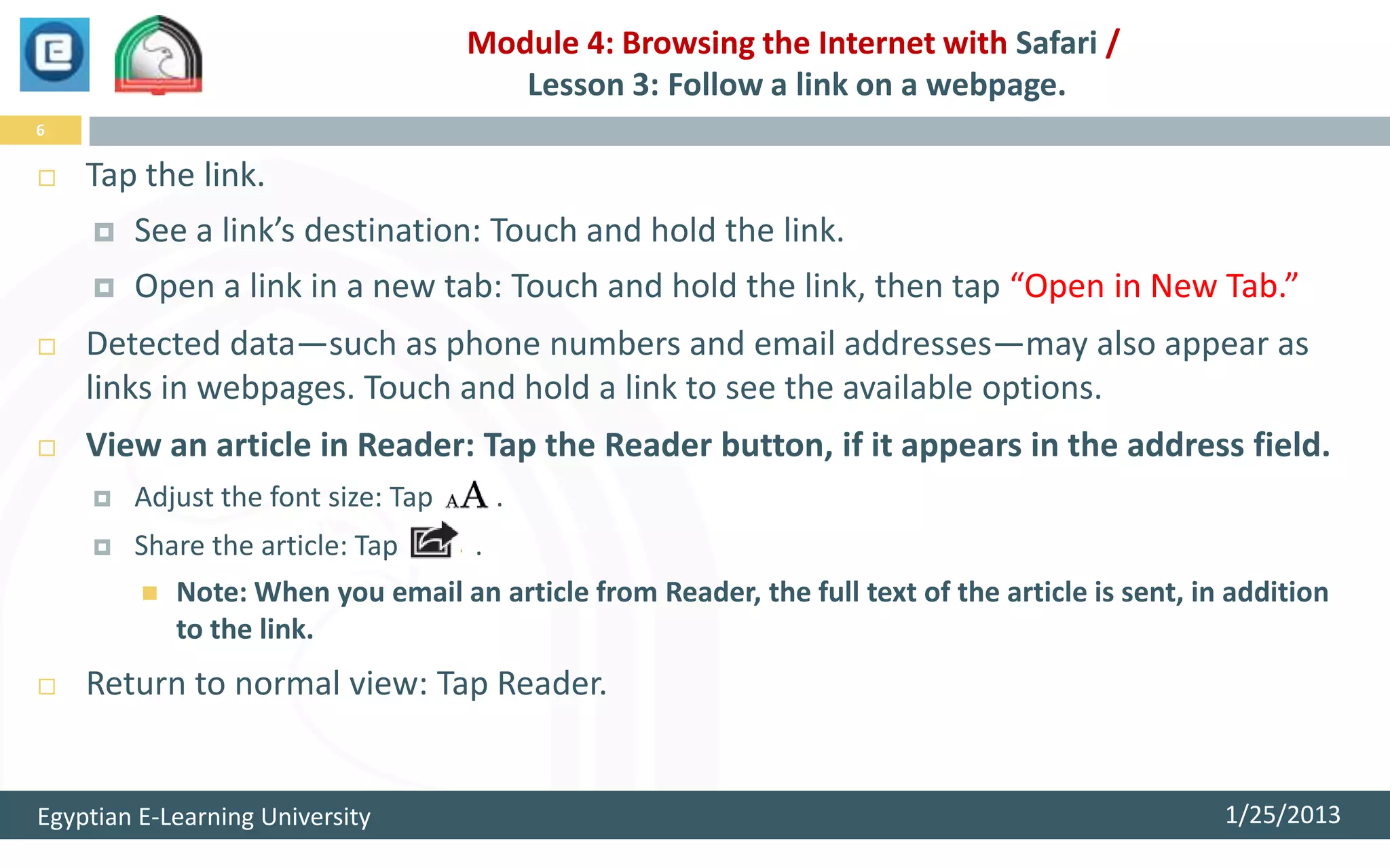 Module 4: Browsing the Internet with Safari /
                                       Lesson 3: Follow a link on a webpage.
6

   Tap the link.
       See a link’s destination: Touch and hold the link.
       Open a link in a new tab: Touch and hold the link, then tap “Open in New Tab.”
   Detected data—such as phone numbers and email addresses—may also appear as
    links in webpages. Touch and hold a link to see the available options.
   View an article in Reader: Tap the Reader button, if it appears in the address field.
       Adjust the font size: Tap        .
       Share the article: Tap       .
            Note: When you email an article from Reader, the full text of the article is sent, in addition
             to the link.
   Return to normal view: Tap Reader.


Egyptian E-Learning University                                                                    1/25/2013
 