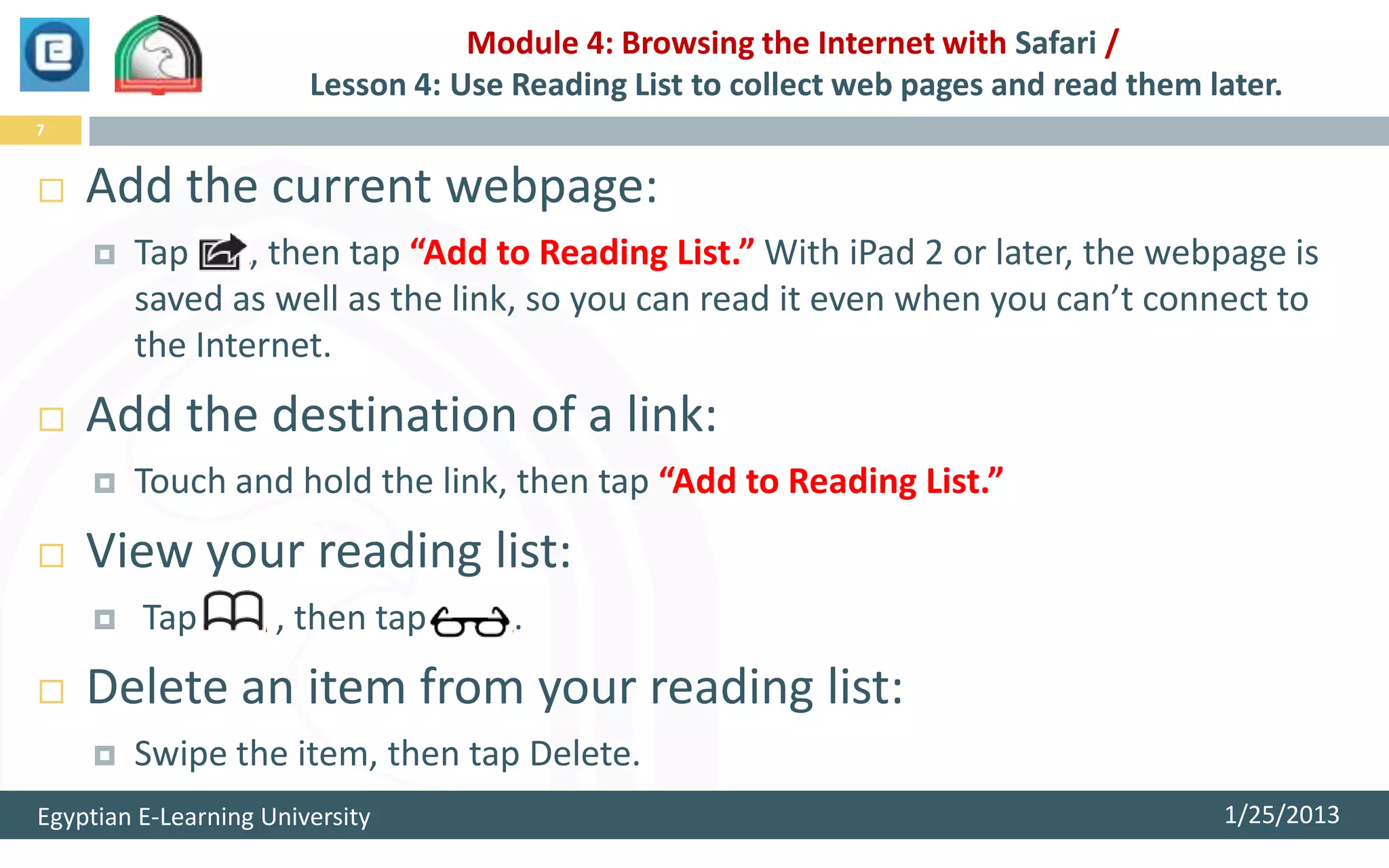 Module 4: Browsing the Internet with Safari /
                        Lesson 4: Use Reading List to collect web pages and read them later.
7


   Add the current webpage:
       Tap     , then tap “Add to Reading List.” With iPad 2 or later, the webpage is
        saved as well as the link, so you can read it even when you can’t connect to
        the Internet.
   Add the destination of a link:
       Touch and hold the link, then tap “Add to Reading List.”
   View your reading list:
        Tap         , then tap       .
   Delete an item from your reading list:
       Swipe the item, then tap Delete.
Egyptian E-Learning University                                                         1/25/2013
 