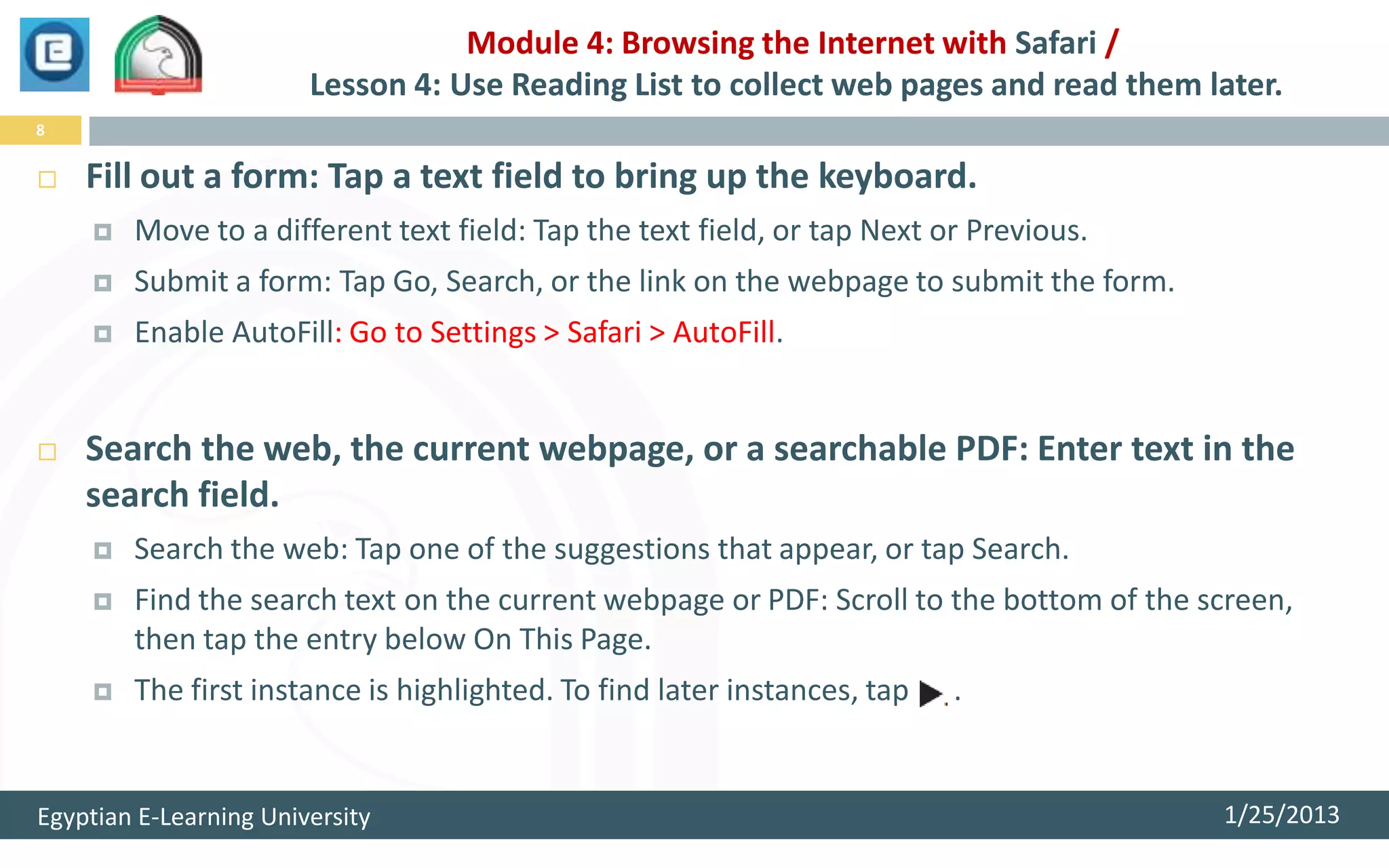 Module 4: Browsing the Internet with Safari /
                        Lesson 4: Use Reading List to collect web pages and read them later.
8


   Fill out a form: Tap a text field to bring up the keyboard.
       Move to a different text field: Tap the text field, or tap Next or Previous.
       Submit a form: Tap Go, Search, or the link on the webpage to submit the form.
       Enable AutoFill: Go to Settings > Safari > AutoFill.


   Search the web, the current webpage, or a searchable PDF: Enter text in the
    search field.
       Search the web: Tap one of the suggestions that appear, or tap Search.
       Find the search text on the current webpage or PDF: Scroll to the bottom of the screen,
        then tap the entry below On This Page.
       The first instance is highlighted. To find later instances, tap   .


Egyptian E-Learning University                                                           1/25/2013
 