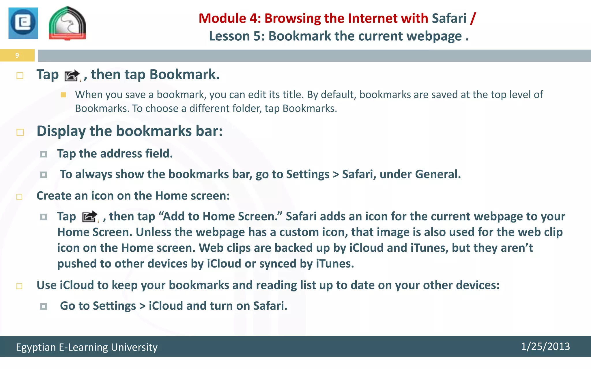 Module 4: Browsing the Internet with Safari /
                                         Lesson 5: Bookmark the current webpage .
9

   Tap        , then tap Bookmark.
             When you save a bookmark, you can edit its title. By default, bookmarks are saved at the top level of
              Bookmarks. To choose a different folder, tap Bookmarks.

   Display the bookmarks bar:
       Tap the address field.
         To always show the bookmarks bar, go to Settings > Safari, under General.
   Create an icon on the Home screen:
       Tap      , then tap “Add to Home Screen.” Safari adds an icon for the current webpage to your
        Home Screen. Unless the webpage has a custom icon, that image is also used for the web clip
        icon on the Home screen. Web clips are backed up by iCloud and iTunes, but they aren’t
        pushed to other devices by iCloud or synced by iTunes.
   Use iCloud to keep your bookmarks and reading list up to date on your other devices:
         Go to Settings > iCloud and turn on Safari.


Egyptian E-Learning University                                                                                1/25/2013
 