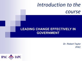 Dr. Robert Taylor
IPAC
Introduction to the
course
LEADING CHANGE EFFECTIVELY IN
GOVERNMENT
 