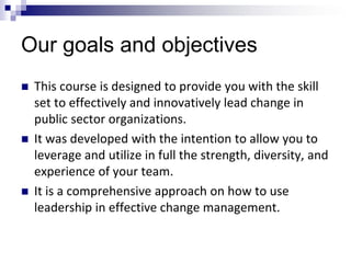 Our goals and objectives
 This course is designed to provide you with the skill
set to effectively and innovatively lead change in
public sector organizations.
 It was developed with the intention to allow you to
leverage and utilize in full the strength, diversity, and
experience of your team.
 It is a comprehensive approach on how to use
leadership in effective change management.
 