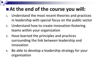  At the end of the course you will:
1. Understand the most recent theories and practices
in leadership with special focus on the public sector
2. Understand how to create innovation-fostering
teams within your organization
3. Have learned the principles and practices
surrounding the link between leadership and
innovation
4. Be able to develop a leadership strategy for your
organization
 