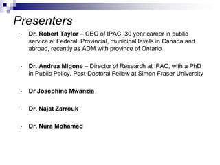 Presenters
• Dr. Robert Taylor – CEO of IPAC, 30 year career in public
service at Federal, Provincial, municipal levels in Canada and
abroad, recently as ADM with province of Ontario
• Dr. Andrea Migone – Director of Research at IPAC, with a PhD
in Public Policy, Post-Doctoral Fellow at Simon Fraser University
• Dr Josephine Mwanzia
• Dr. Najat Zarrouk
• Dr. Nura Mohamed
 