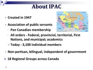 5
 Created in 1947
 Association of public servants
• Pan Canadian membership
• All orders - Federal, provincial, territorial, First
Nations, and municipal; academics
 Today - 3,100 individual members
 Non-partisan, bilingual, independent of government
 18 Regional Groups across Canada
About IPAC
 