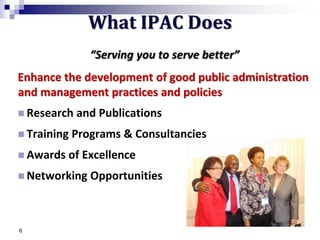 “Serving you to serve better”
Enhance the development of good public administration
and management practices and policies
 Research and Publications
 Training Programs & Consultancies
 Awards of Excellence
 Networking Opportunities
6
What IPAC Does
 