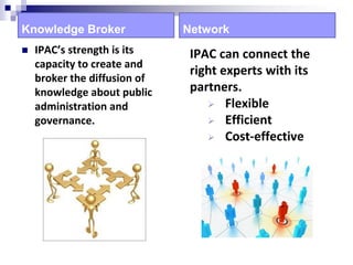 Knowledge Broker
 IPAC’s strength is its
capacity to create and
broker the diffusion of
knowledge about public
administration and
governance.
Network
IPAC can connect the
right experts with its
partners.
 Flexible
 Efficient
 Cost-effective
 