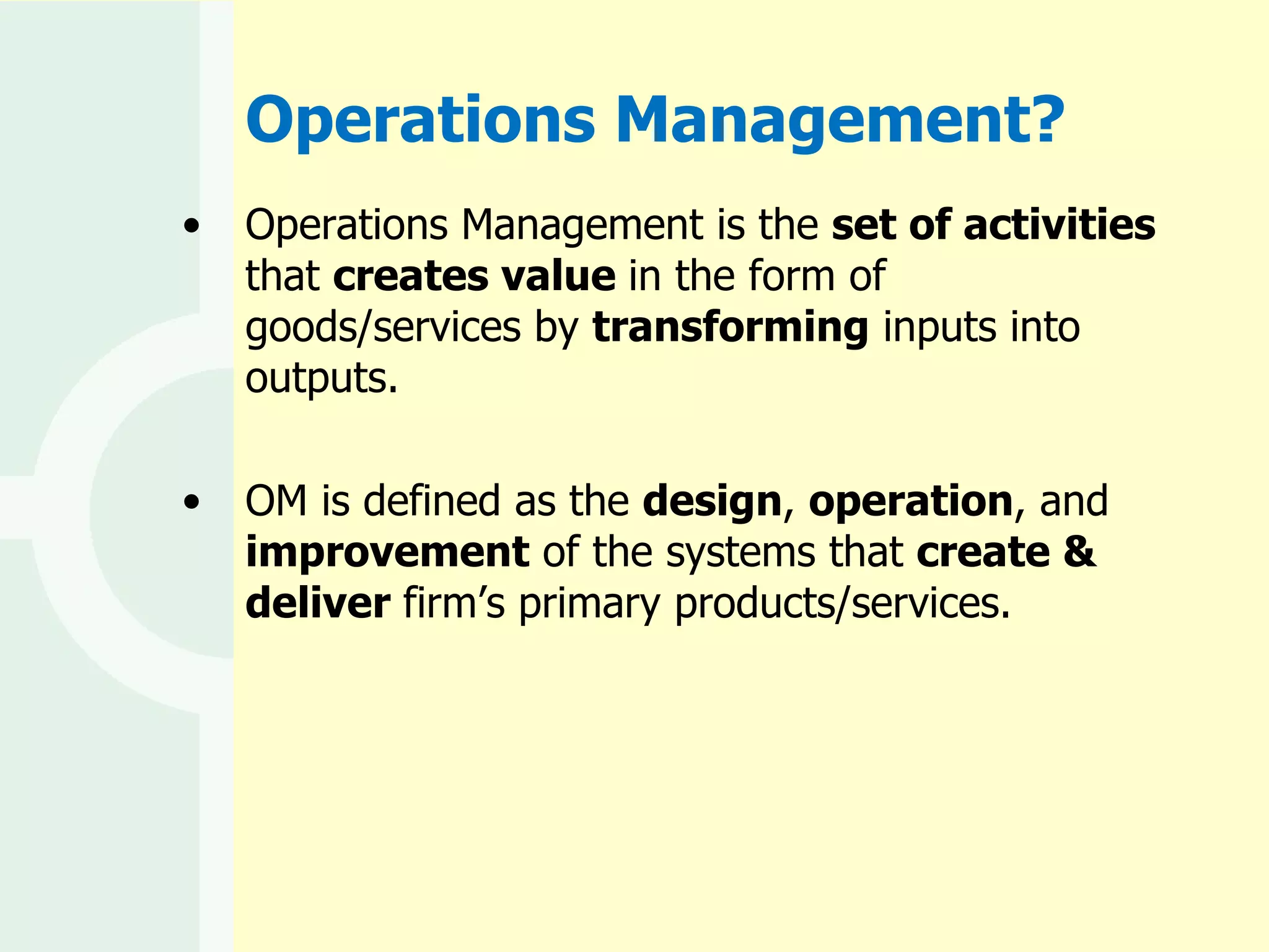 Operations Management? Operations Management is the  set of activities  that  creates value  in the form of goods/services by  transforming  inputs into outputs. OM is defined as the  design ,  operation , and  improvement  of the systems that  create & deliver  firm’s primary products/services. 