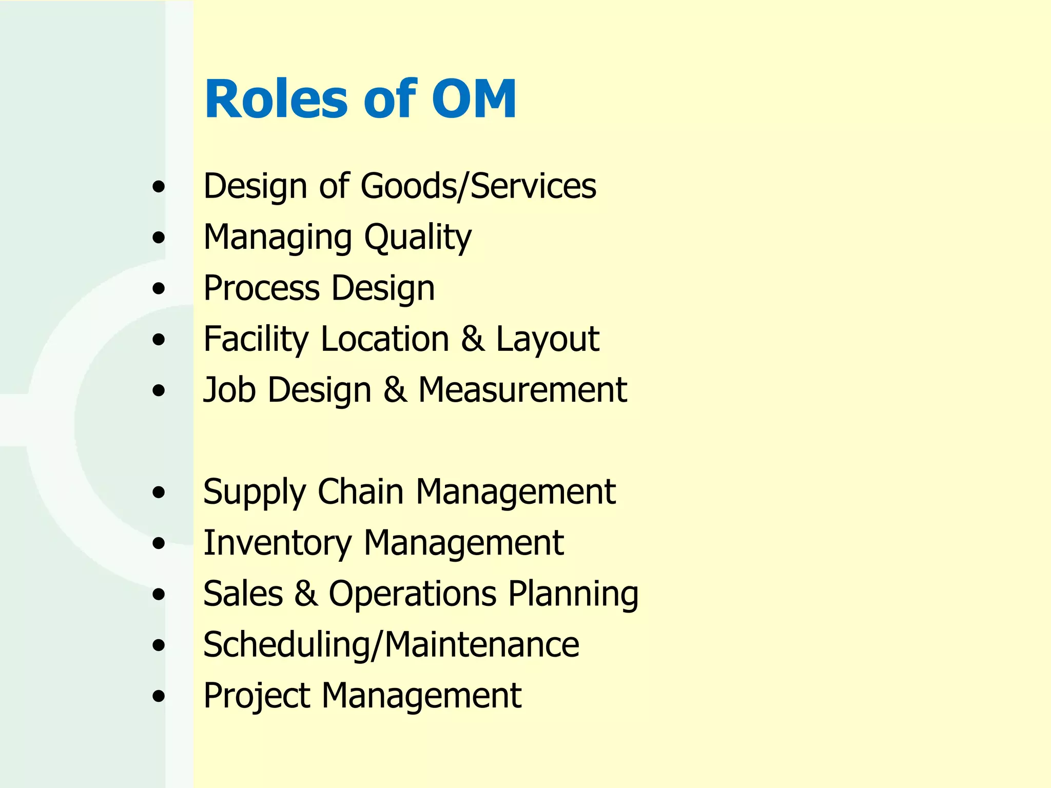 Roles of OM Design of Goods/Services Managing Quality Process Design Facility Location & Layout Job Design & Measurement Supply Chain Management Inventory Management Sales & Operations Planning  Scheduling/Maintenance Project Management 