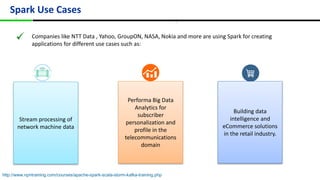Spark Use Cases
``
Companies like NTT Data , Yahoo, GroupON, NASA, Nokia and more are using Spark for creating
applications for different use cases such as:
Stream processing of
network machine data
Performa Big Data
Analytics for
subscriber
personalization and
profile in the
telecommunications
domain
Building data
intelligence and
eCommerce solutions
in the retail industry.
http://www.npntraining.com/courses/apache-spark-scala-storm-kafka-training.php
 