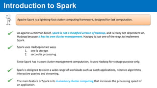 Introduction to Spark
Apache Spark is a lightning-fast cluster computing framework, designed for fast computation.
Spark uses Hadoop in two ways
1. one is storage
2. second is processing
Since Spark has its own cluster management computation, it uses Hadoop for storage purpose only.
As against a common belief, Spark is not a modified version of Hadoop, and is really not dependent on
Hadoop because it has its own cluster management. Hadoop is just one of the ways to implement
Spark.
Spark is designed to cover a wide range of workloads such as batch applications, iterative algorithms ,
interactive queries and streaming.
The main feature of Spark is its in-memory cluster computing that increases the processing speed of
an application.
 