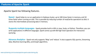 Features of Apache Spark
Speed - Spark helps to run an application in Hadoop cluster, up to 100 times faster in memory, and 10
times faster when running on disk. This is possible by reducing number of read/write operations to disk. It
stores the intermediate processing data in memory.
Supports multiple languages - Spark provides built-in APIs in Java, Scala, or Python. Therefore, you can
write applications in different languages. Spark comes up with 80 high-level operators for interactive
querying.
Advance Analytics - Spark not only supports ‘Map’ and ‘reduce’. It also supports SQL queries, Streaming
data, Machine learning (ML), and Graph algorithms.
Apache Spark has following features.
www.npntraining.com/courses/apache-spark-scala-training.php
 