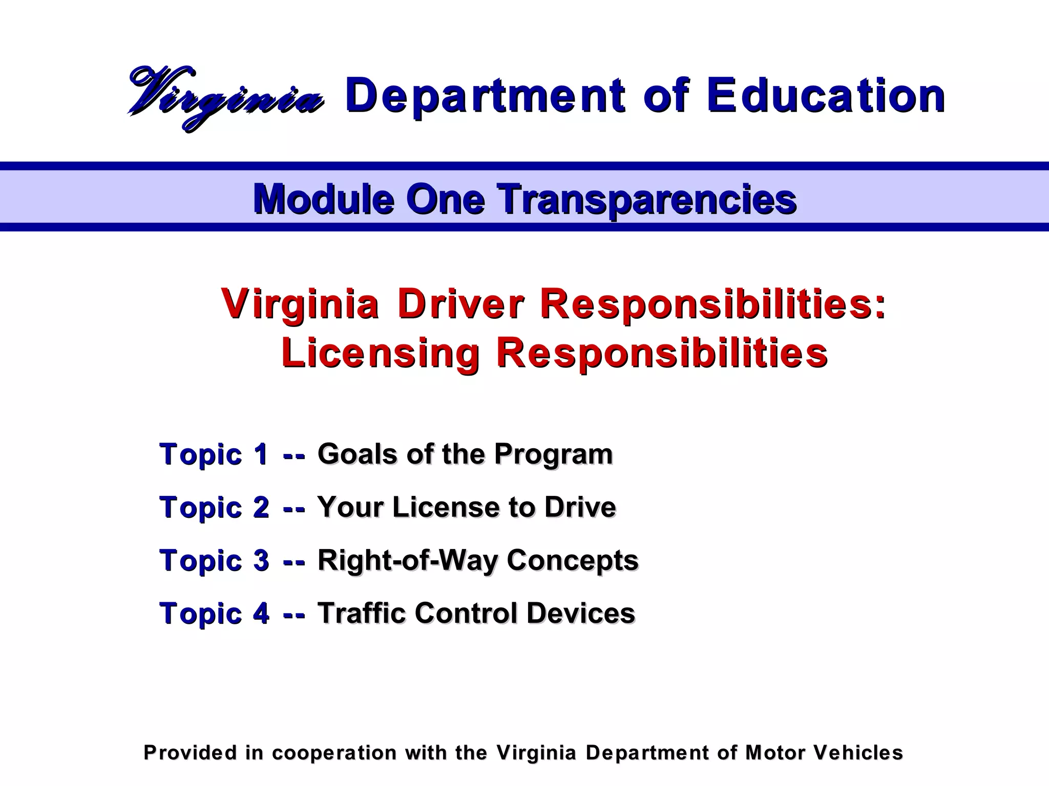 Virginia Driver Responsibilities:Virginia Driver Responsibilities:
Licensing ResponsibilitiesLicensing Responsibilities
Topic 1 --Topic 1 -- Goals of the ProgramGoals of the Program
Topic 2 --Topic 2 -- Your License to DriveYour License to Drive
Topic 3 --Topic 3 -- Right-of-Way ConceptsRight-of-Way Concepts
Topic 4 --Topic 4 -- Traffic Control DevicesTraffic Control Devices
Module One TransparenciesModule One Transparencies
VirginiaVirginia Department of EducationDepartment of Education
Provided in cooperation with the Virginia Department of Motor VehiclesProvided in cooperation with the Virginia Department of Motor Vehicles
 