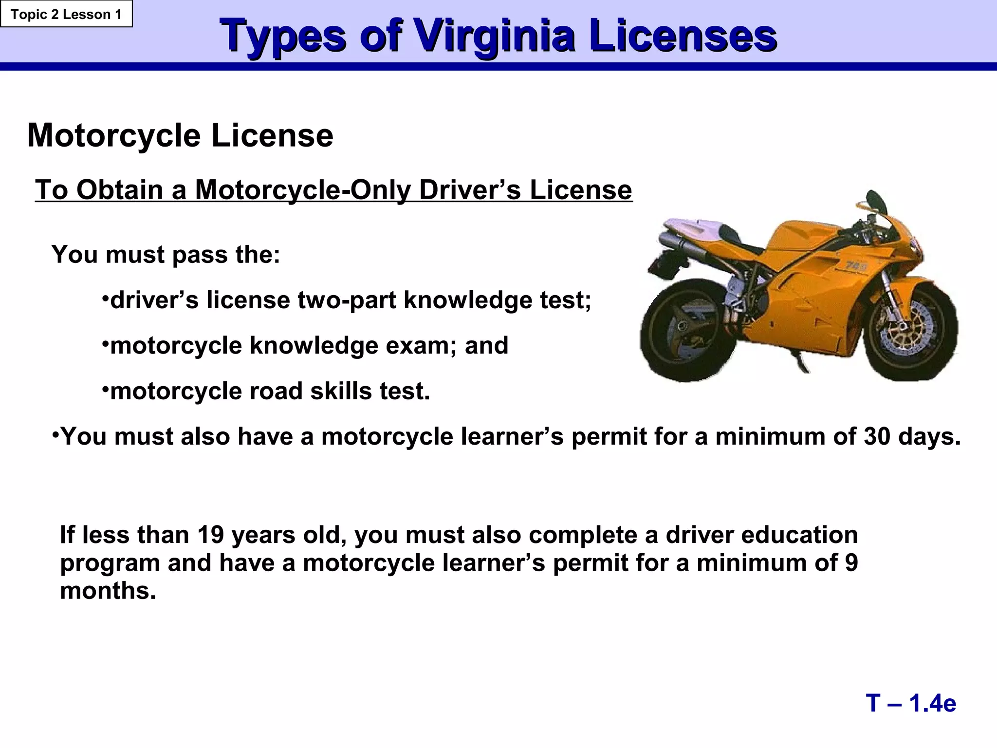 Types of Virginia LicensesTypes of Virginia Licenses
Topic 2 Lesson 1
To Obtain a Motorcycle-Only Driver’s License
You must pass the:
•driver’s license two-part knowledge test;
•motorcycle knowledge exam; and
•motorcycle road skills test.
•You must also have a motorcycle learner’s permit for a minimum of 30 days.
Motorcycle License
If less than 19 years old, you must also complete a driver education
program and have a motorcycle learner’s permit for a minimum of 9
months.
T – 1.4e
 