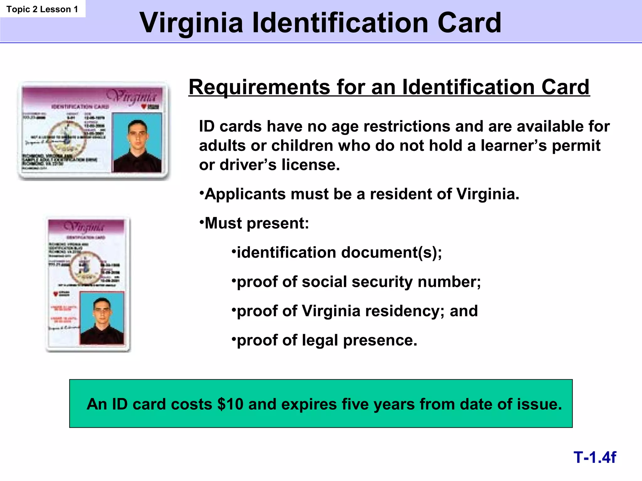 Virginia Identification Card
Requirements for an Identification Card
ID cards have no age restrictions and are available for
adults or children who do not hold a learner’s permit
or driver’s license.
•Applicants must be a resident of Virginia.
•Must present:
•identification document(s);
•proof of social security number;
•proof of Virginia residency; and
•proof of legal presence.
T-1.4f
Topic 2 Lesson 1
An ID card costs $10 and expires five years from date of issue.
 