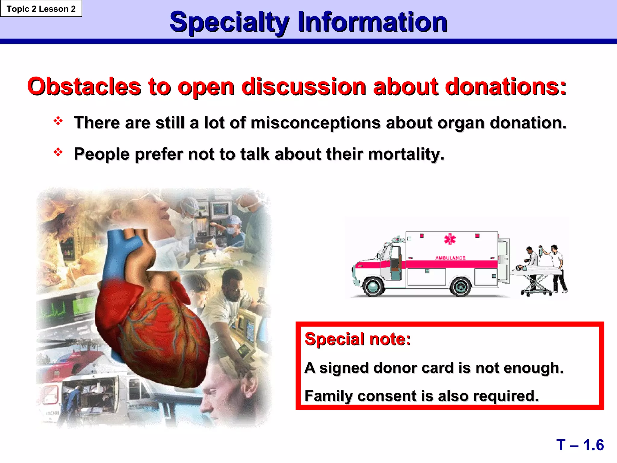 Obstacles to open discussion about donations:Obstacles to open discussion about donations:
 There are still a lot of misconceptions about organ donation.There are still a lot of misconceptions about organ donation.
 People prefer not to talk about their mortality.People prefer not to talk about their mortality.
Special note:Special note:
A signed donor card is not enough.A signed donor card is not enough.
Family consent is also required.Family consent is also required.
T – 1.6
Specialty InformationSpecialty Information
Topic 2 Lesson 2
 