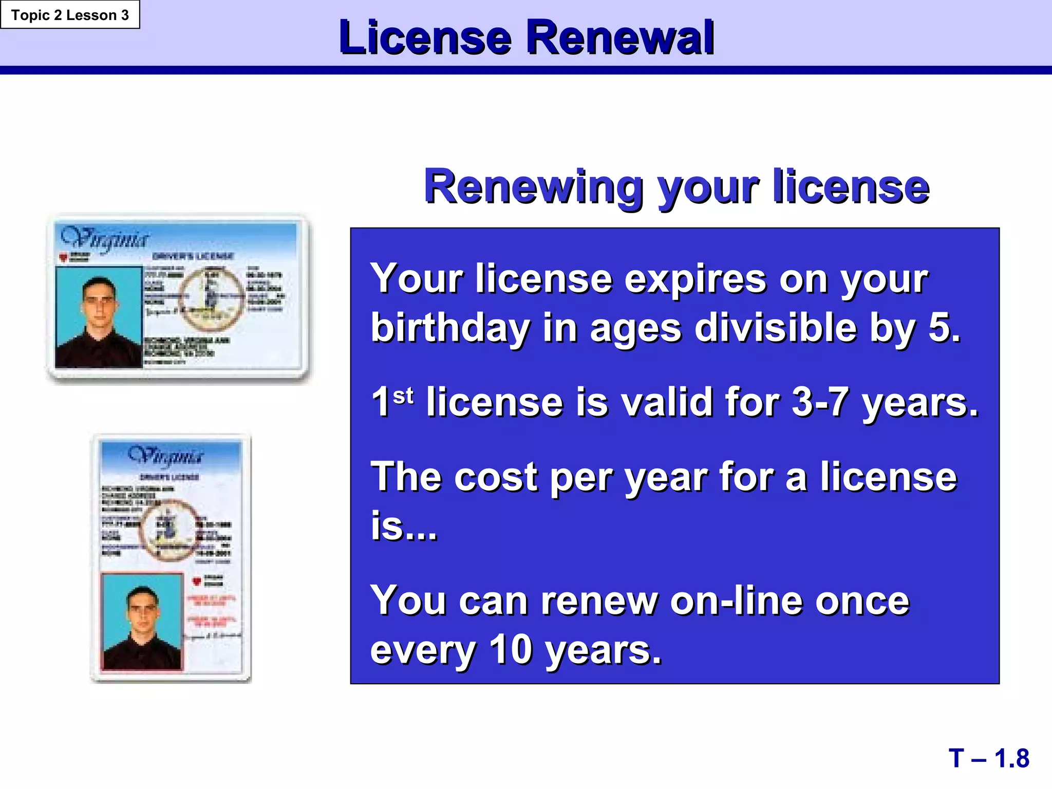 License RenewalLicense Renewal
Renewing your licenseRenewing your license
T – 1.8
Topic 2 Lesson 3
Your license expires on yourYour license expires on your
birthday in ages divisible by 5.birthday in ages divisible by 5.
11stst
license is valid for 3-7 years.license is valid for 3-7 years.
The cost per year for a licenseThe cost per year for a license
is...is...
You can renew on-line onceYou can renew on-line once
every 10 years.every 10 years.
 