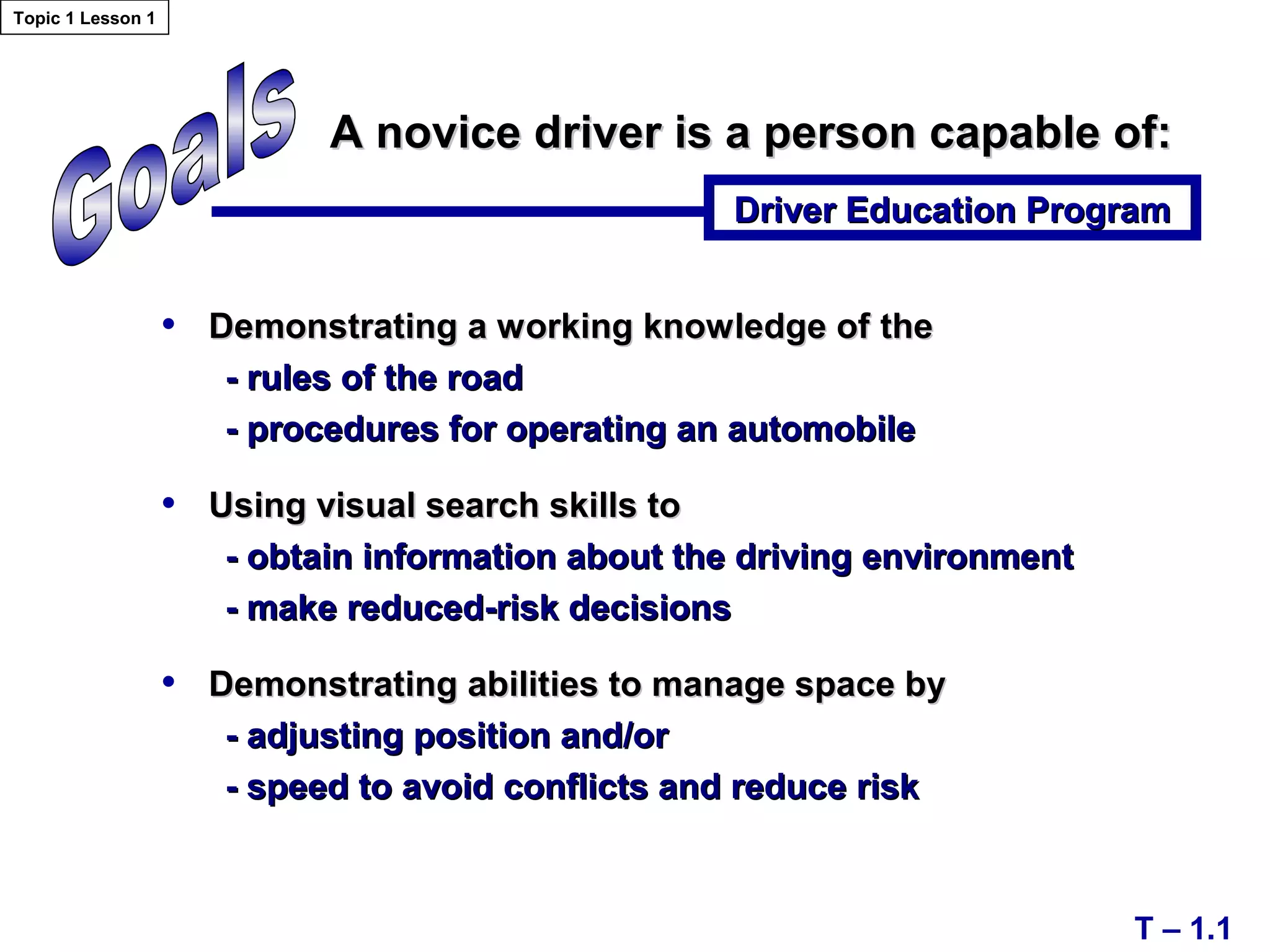 A novice driver is a person capable of:A novice driver is a person capable of:
Driver Education ProgramDriver Education Program
T – 1.1
• Demonstrating a working knowledge ofDemonstrating a working knowledge of thethe
- rules of the road- rules of the road
- procedures for operating an automobile- procedures for operating an automobile
• Using visual search skills toUsing visual search skills to
- obtain information about the driving environment- obtain information about the driving environment
- make reduced-risk decisions- make reduced-risk decisions
• Demonstrating abilities to manage space byDemonstrating abilities to manage space by
- adjusting position and/or- adjusting position and/or
- speed to avoid conflicts and reduce risk- speed to avoid conflicts and reduce risk
Topic 1 Lesson 1
 