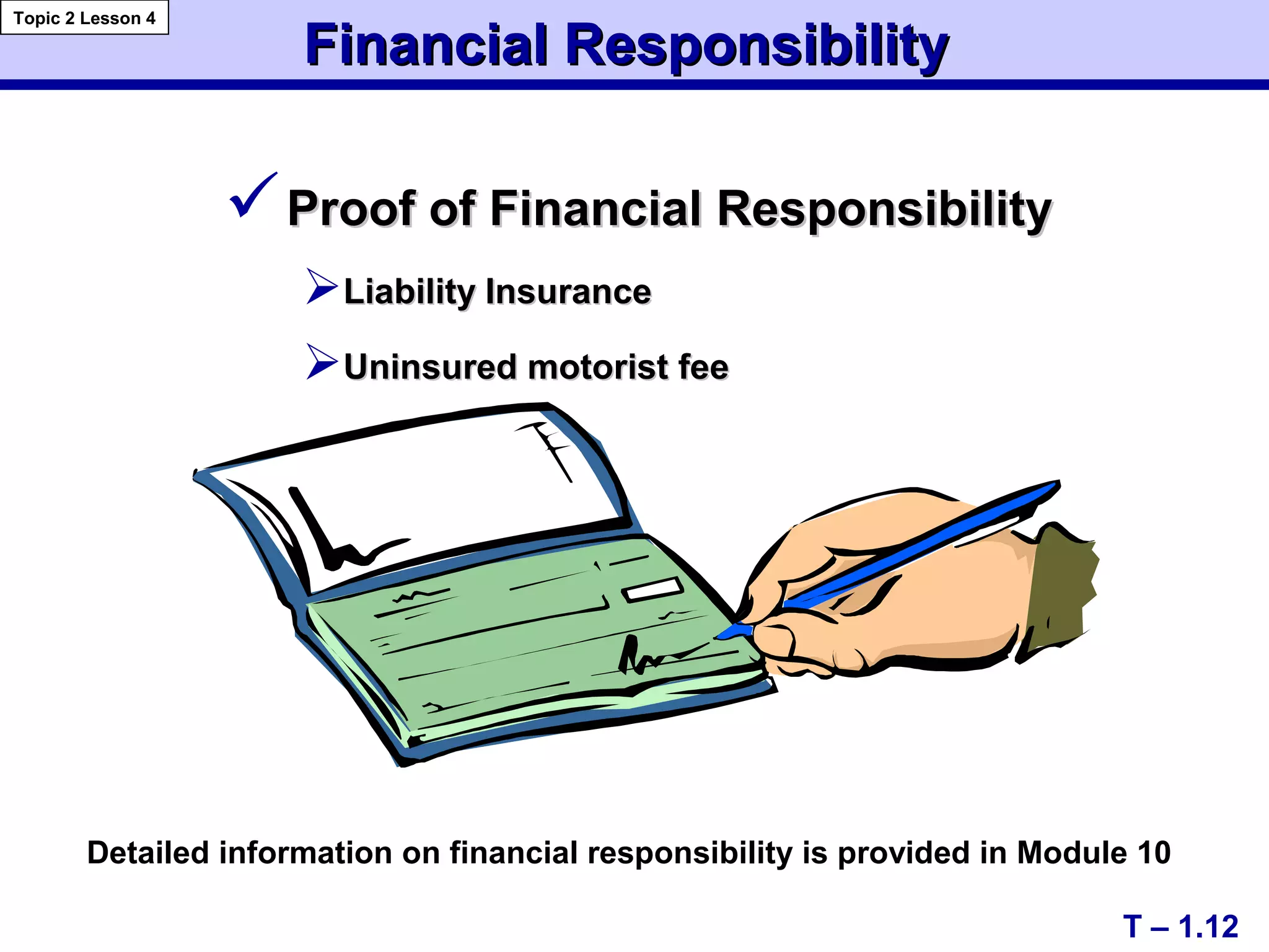 Proof of Financial ResponsibilityProof of Financial Responsibility
Liability InsuranceLiability Insurance
Uninsured motorist feeUninsured motorist fee
Financial ResponsibilityFinancial Responsibility
T – 1.12
Topic 2 Lesson 4
Detailed information on financial responsibility is provided in Module 10
 