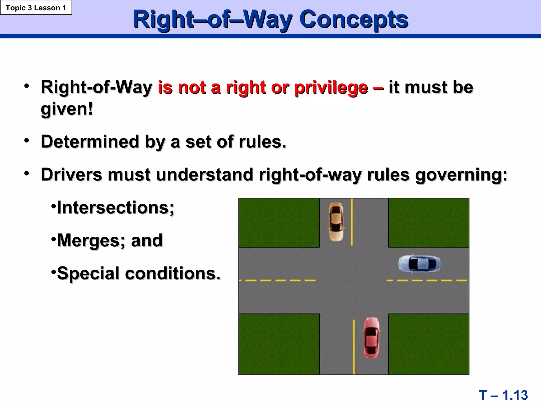 Right–of–Way ConceptsRight–of–Way Concepts
• Right-of-WayRight-of-Way isis not a right or privilege –not a right or privilege – it must beit must be
given!given!
• Determined by a set of rules.Determined by a set of rules.
• Drivers must understand right-of-way rules governing:Drivers must understand right-of-way rules governing:
•Intersections;Intersections;
•Merges; andMerges; and
•Special conditions.Special conditions.
T – 1.13
Topic 3 Lesson 1
 