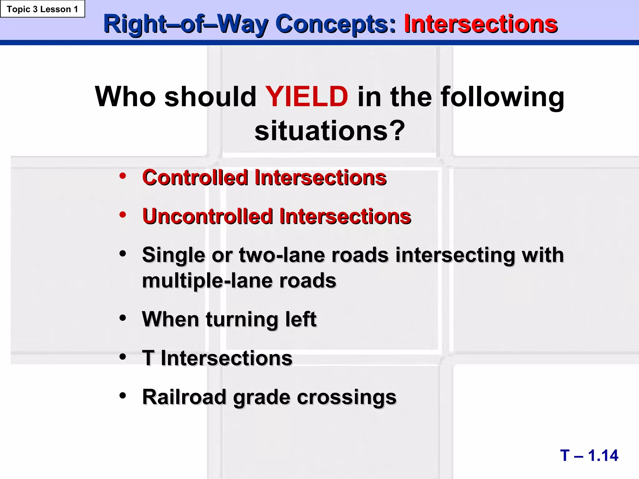 Right–of–Way Concepts:Right–of–Way Concepts: IntersectionsIntersections
• ControlledControlled IntersectionsIntersections
• Uncontrolled IntersectionsUncontrolled Intersections
• Single or two-lane roads intersecting withSingle or two-lane roads intersecting with
multiple-lane roadsmultiple-lane roads
• When turning leftWhen turning left
• T IntersectionsT Intersections
• Railroad grade crossingsRailroad grade crossings
T – 1.14
Topic 3 Lesson 1
Who should YIELD in the following
situations?
 