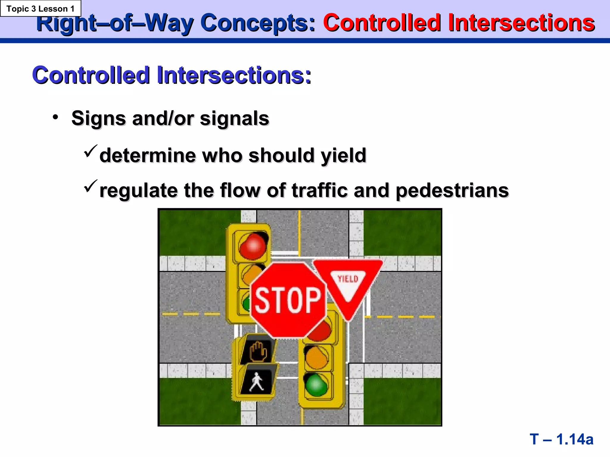 Right–of–Way Concepts:Right–of–Way Concepts: ControlledControlled IntersectionsIntersections
T – 1.14a
Controlled Intersections:Controlled Intersections:
Topic 3 Lesson 1
• Signs and/or signalsSigns and/or signals
determine who should yielddetermine who should yield
regulate the flow of traffic and pedestriansregulate the flow of traffic and pedestrians
 