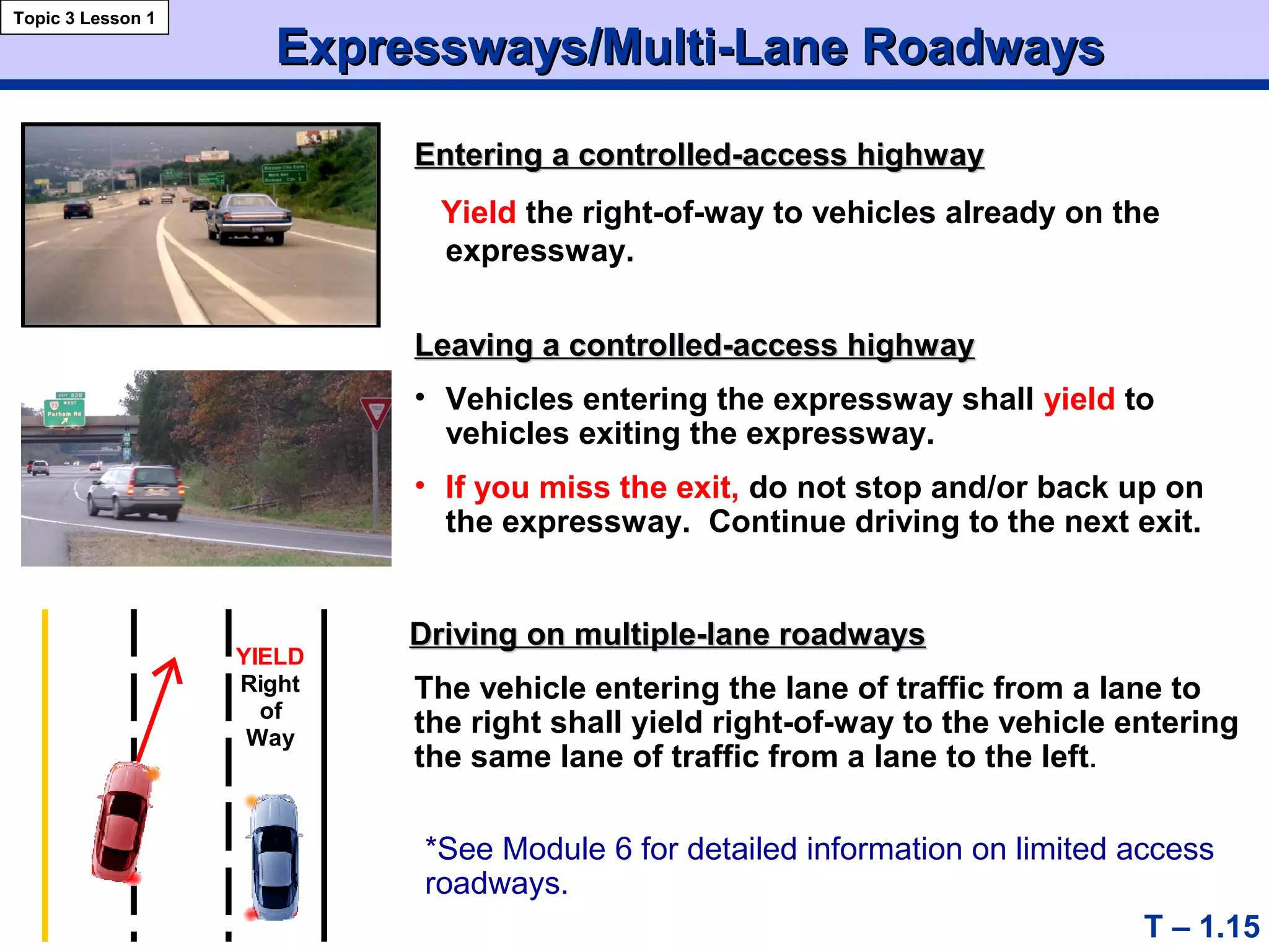 Expressways/Multi-Lane RoadwaysExpressways/Multi-Lane Roadways
Topic 3 Lesson 1
YIELD
Right
of
Way
T – 1.15
Entering a controlled-access highwayEntering a controlled-access highway
Yield the right-of-way to vehicles already on the
expressway.
Leaving a controlled-access highwayLeaving a controlled-access highway
• Vehicles entering the expressway shall yield to
vehicles exiting the expressway.
• If you miss the exit, do not stop and/or back up on
the expressway. Continue driving to the next exit.
Driving on multiple-lane roadwaysDriving on multiple-lane roadways
The vehicle entering the lane of traffic from a lane to
the right shall yield right-of-way to the vehicle entering
the same lane of traffic from a lane to the left.
*See Module 6 for detailed information on limited access
roadways.
 