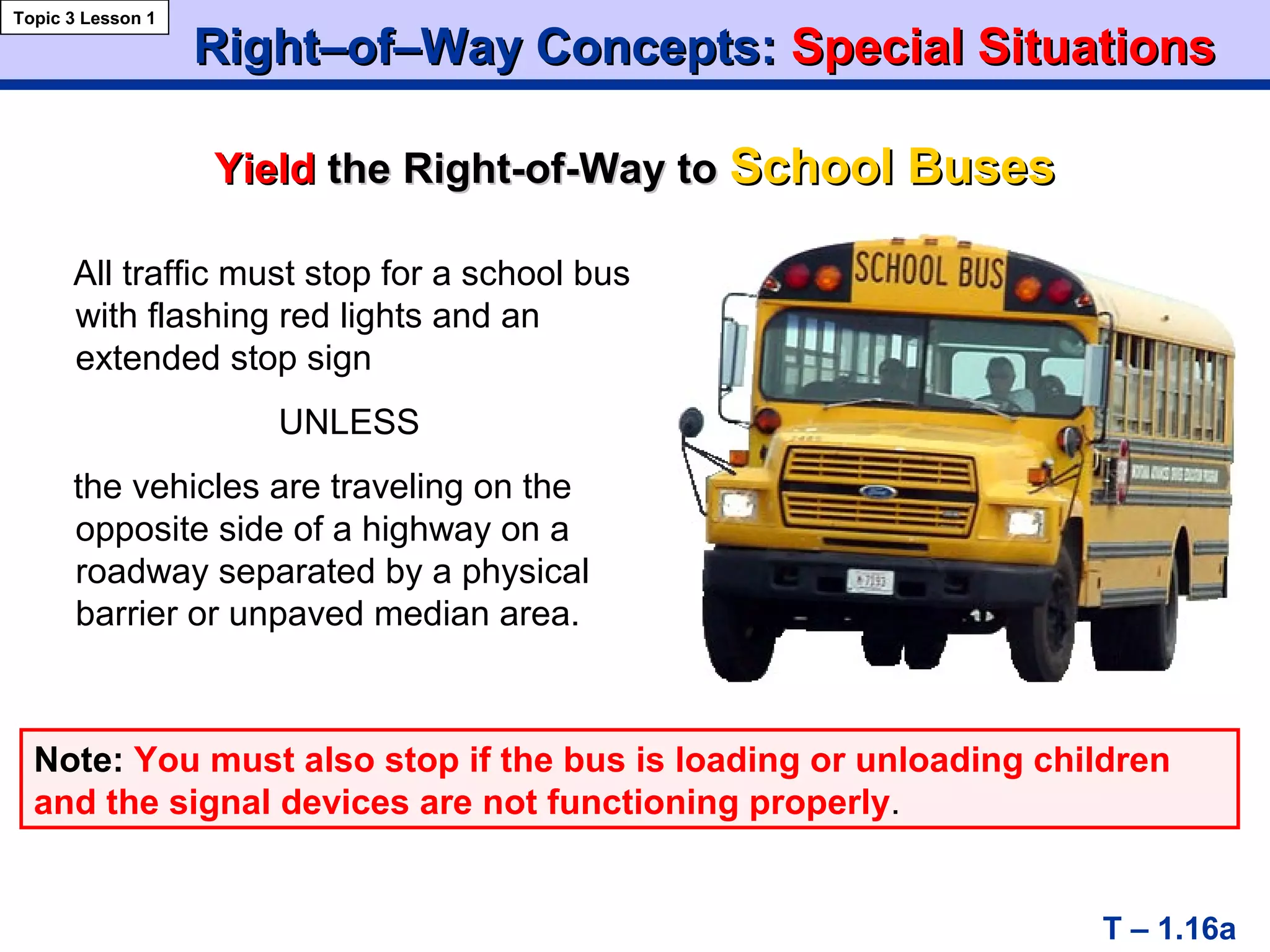 Right–of–Way Concepts:Right–of–Way Concepts: Special SituationsSpecial Situations
YieldYield the Right-of-Way tothe Right-of-Way to School BusesSchool Buses
Topic 3 Lesson 1
T – 1.16a
All traffic must stop for a school bus
with flashing red lights and an
extended stop sign
UNLESS
the vehicles are traveling on the
opposite side of a highway on a
roadway separated by a physical
barrier or unpaved median area.
Note: You must also stop if the bus is loading or unloading children
and the signal devices are not functioning properly.
 
