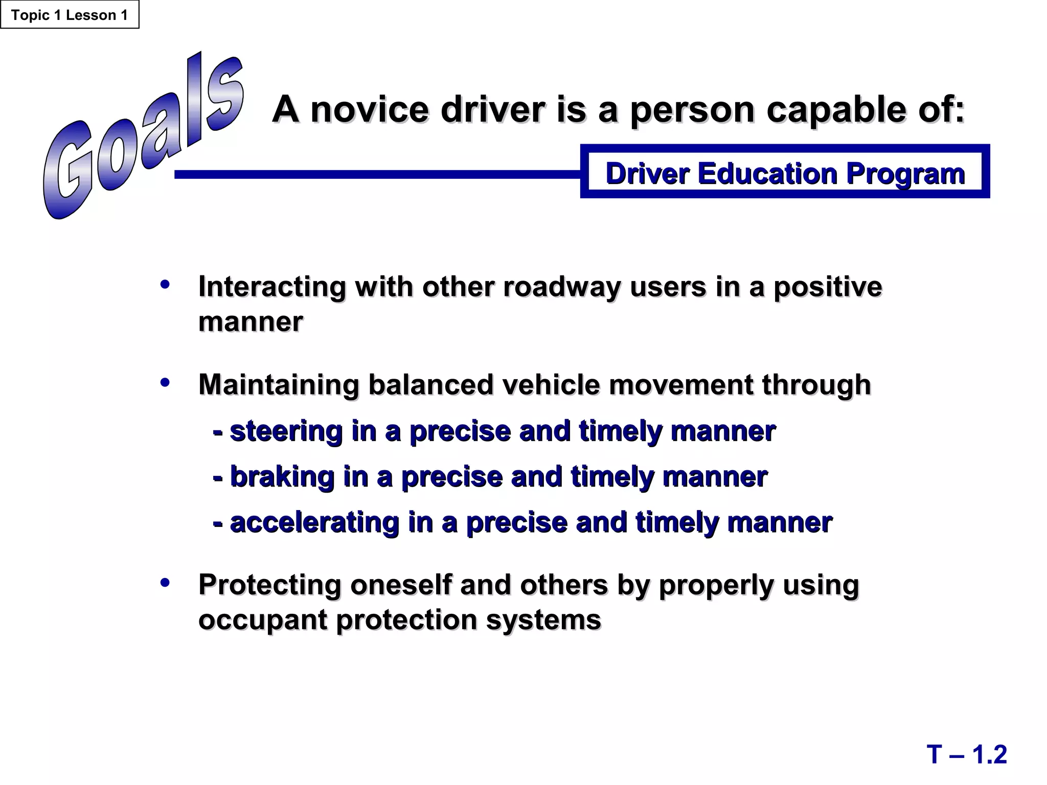 A novice driver is a person capable of:A novice driver is a person capable of:
Driver Education ProgramDriver Education Program
T – 1.2
• Interacting with other roadway users in a positiveInteracting with other roadway users in a positive
mannermanner
• Maintaining balanced vehicle movement throughMaintaining balanced vehicle movement through
- steering in a precise and timely manner- steering in a precise and timely manner
- braking in a precise and timely manner- braking in a precise and timely manner
- accelerating in a precise and timely manner- accelerating in a precise and timely manner
• Protecting oneself and others by properly usingProtecting oneself and others by properly using
occupant protection systemsoccupant protection systems
Topic 1 Lesson 1
 
