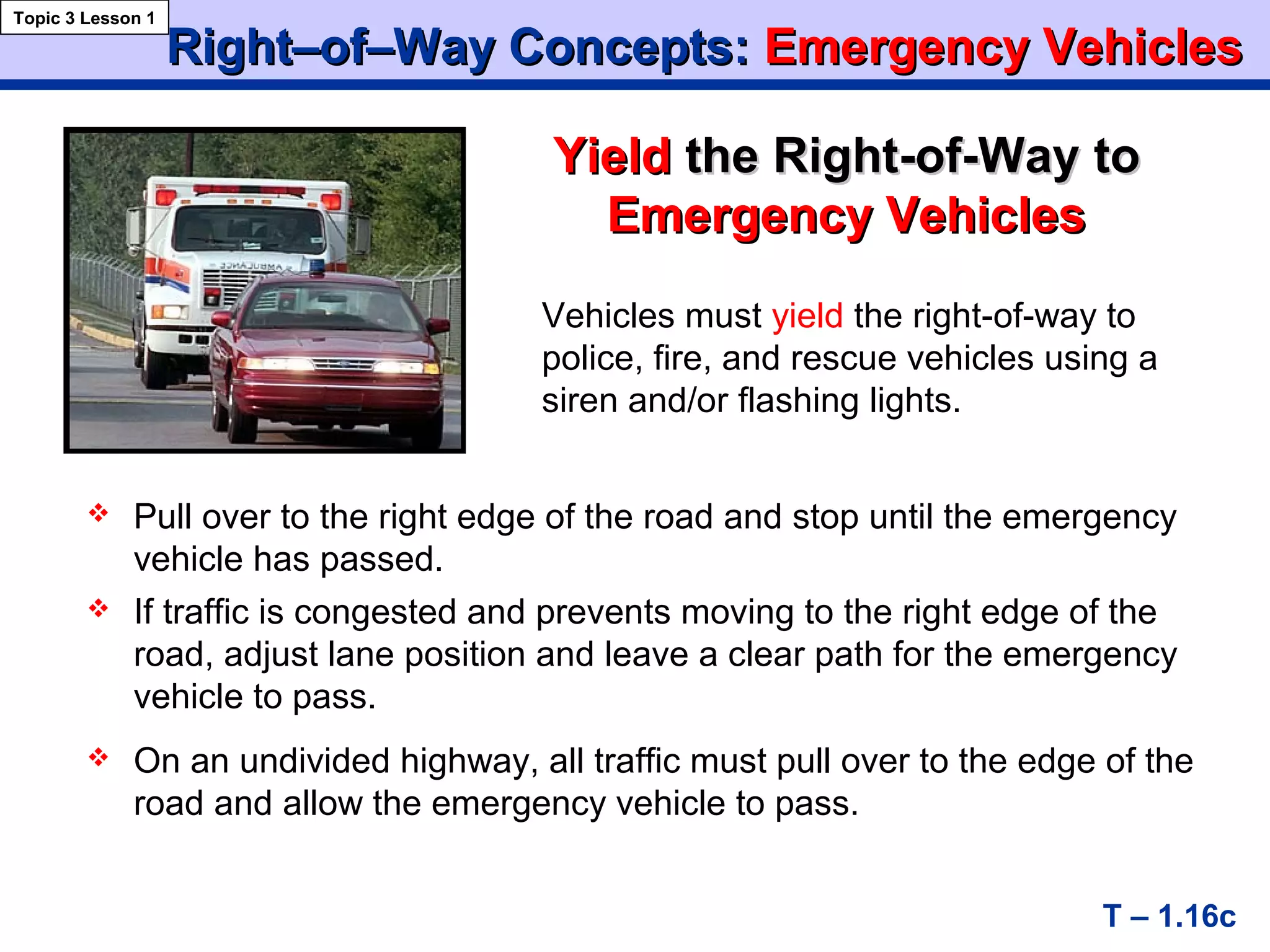 Right–of–Way Concepts:Right–of–Way Concepts: Emergency VehiclesEmergency Vehicles
YieldYield the Right-of-Waythe Right-of-Way toto
Emergency VehiclesEmergency Vehicles
Topic 3 Lesson 1
T – 1.16c
Vehicles must yield the right-of-way to
police, fire, and rescue vehicles using a
siren and/or flashing lights.
 Pull over to the right edge of the road and stop until the emergency
vehicle has passed.
 If traffic is congested and prevents moving to the right edge of the
road, adjust lane position and leave a clear path for the emergency
vehicle to pass.
 On an undivided highway, all traffic must pull over to the edge of the
road and allow the emergency vehicle to pass.
 
