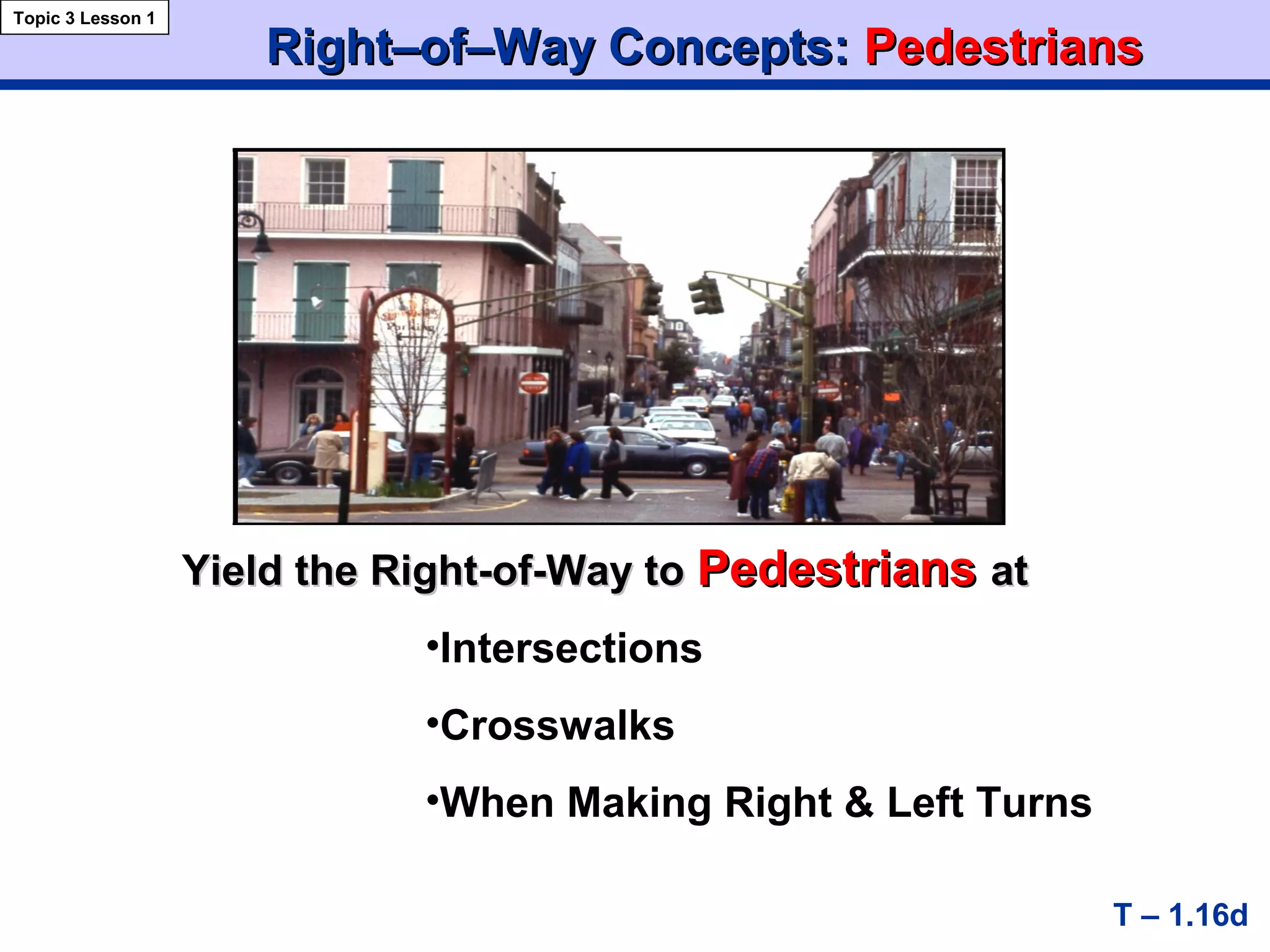 Right–of–Way Concepts:Right–of–Way Concepts: PedestriansPedestrians
Yield the Right-of-Way toYield the Right-of-Way to PedestriansPedestrians atat
T – 1.16d
Topic 3 Lesson 1
•Intersections
•Crosswalks
•When Making Right & Left Turns
 