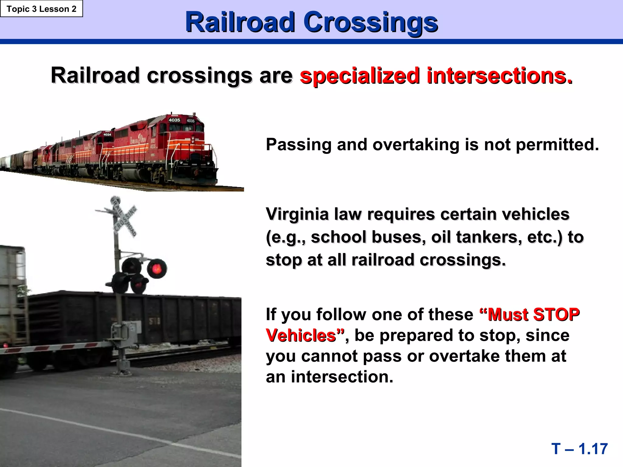 Railroad CrossingsRailroad Crossings
T – 1.17
Virginia law requires certain vehiclesVirginia law requires certain vehicles
(e.g., school buses, oil tankers, etc.) to(e.g., school buses, oil tankers, etc.) to
stop at all railroad crossings.stop at all railroad crossings.
If you follow one of these “Must STOP“Must STOP
Vehicles”Vehicles”,, be prepared to stop, since
you cannot pass or overtake them at
an intersection.
Railroad crossings areRailroad crossings are specialized intersections.specialized intersections.
Topic 3 Lesson 2
Passing and overtaking is not permitted.
 