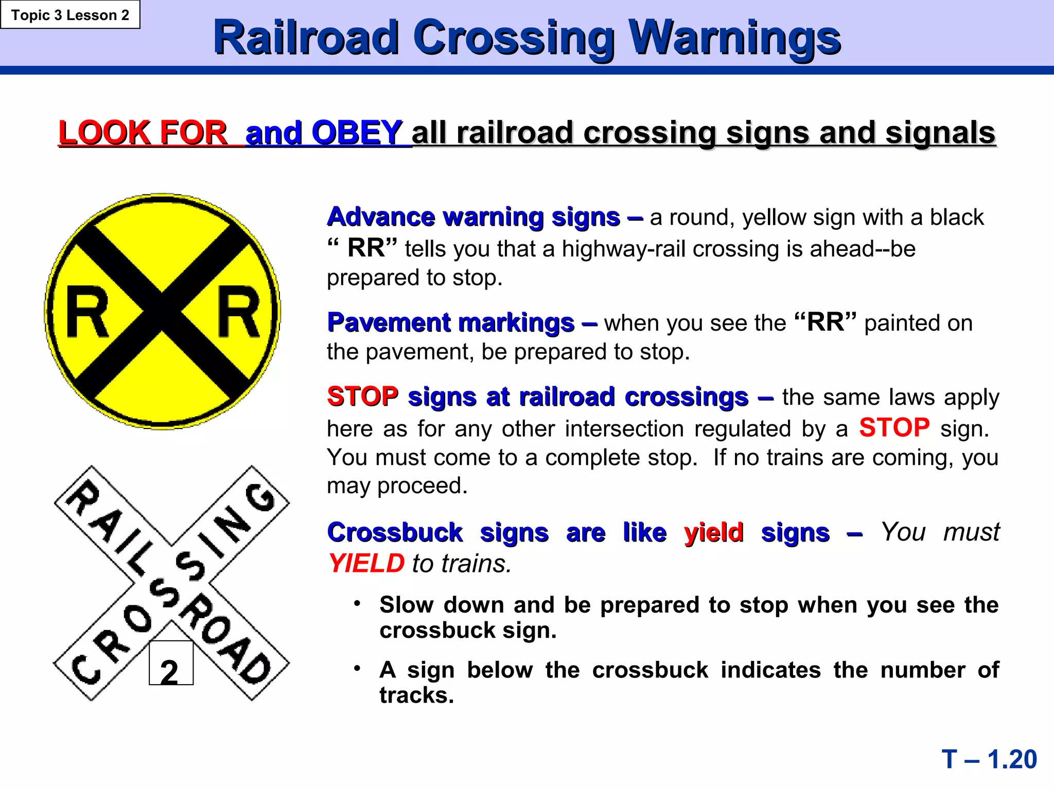Advance warning signs –Advance warning signs – a round, yellow sign with a black
“ RR” tells you that a highway-rail crossing is ahead--be
prepared to stop.
Pavement markings –Pavement markings – when you see the “RR” painted on
the pavement, be prepared to stop.
STOPSTOP signs at railroad crossings –signs at railroad crossings – the same laws apply
here as for any other intersection regulated by a STOP sign.
You must come to a complete stop. If no trains are coming, you
may proceed.
Crossbuck signs are likeCrossbuck signs are like yieldyield signs –signs – You must
YIELD to trains.
• Slow down and be prepared to stop when you see the
crossbuck sign.
• A sign below the crossbuck indicates the number of
tracks.
Railroad Crossing WarningsRailroad Crossing Warnings
T – 1.20
Topic 3 Lesson 2
LOOK FORLOOK FOR and OBEYand OBEY allall railroad crossing signs and signalsrailroad crossing signs and signals
22
 