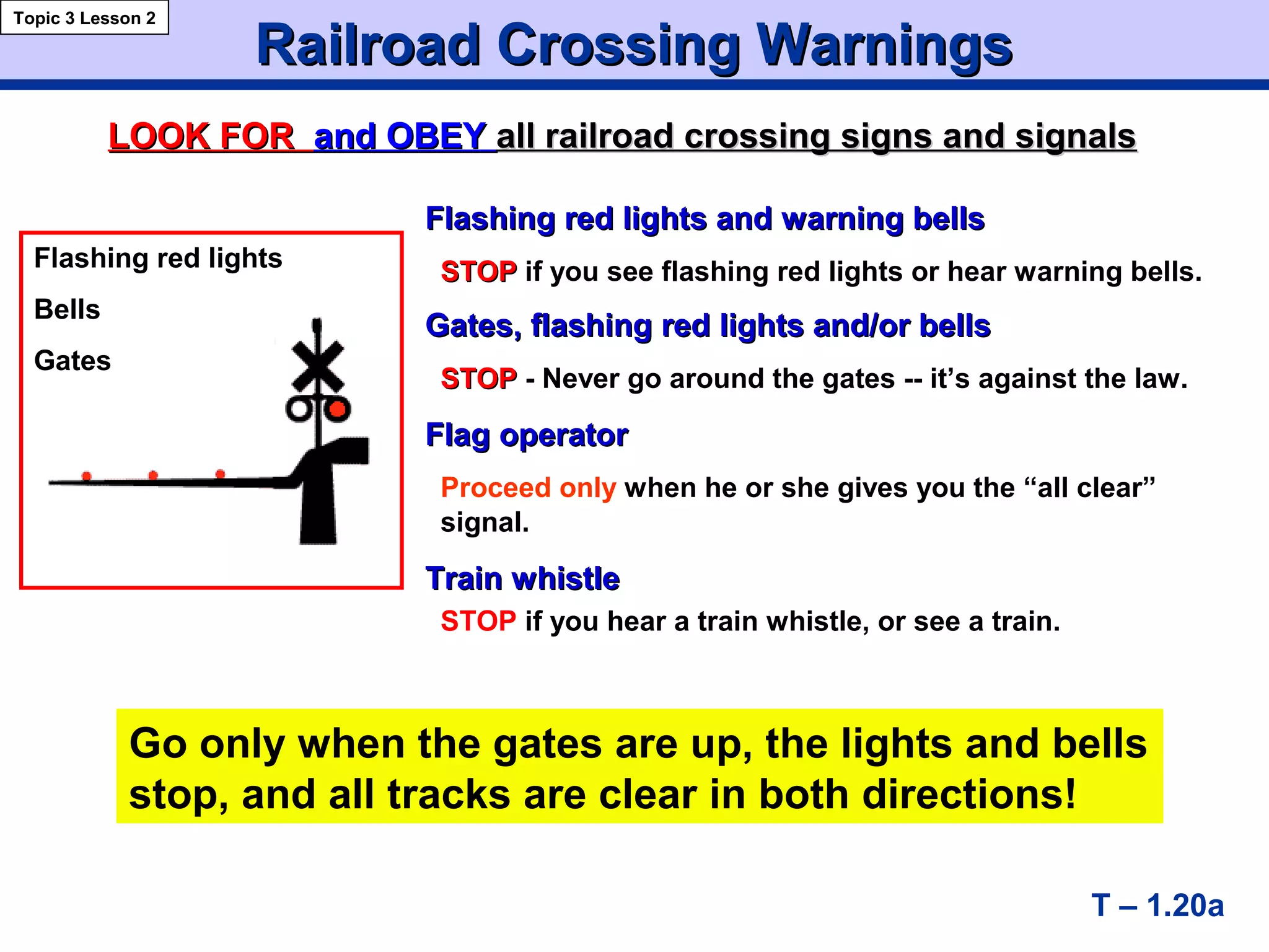 Flashing red lights and warning bellsFlashing red lights and warning bells
STOPSTOP if you see flashing red lights or hear warning bells.
Gates, flashing red lights and/or bellsGates, flashing red lights and/or bells
STOPSTOP - Never go around the gates -- it’s against the law.
Flag operatorFlag operator
Proceed only when he or she gives you the “all clear”
signal.
Train whistleTrain whistle
STOP if you hear a train whistle, or see a train.
Railroad Crossing WarningsRailroad Crossing Warnings
T – 1.20a
Topic 3 Lesson 2
LOOK FORLOOK FOR and OBEYand OBEY allall railroad crossing signs and signalsrailroad crossing signs and signals
Flashing red lights
Bells
Gates
Go only when the gates are up, the lights and bells
stop, and all tracks are clear in both directions!
 