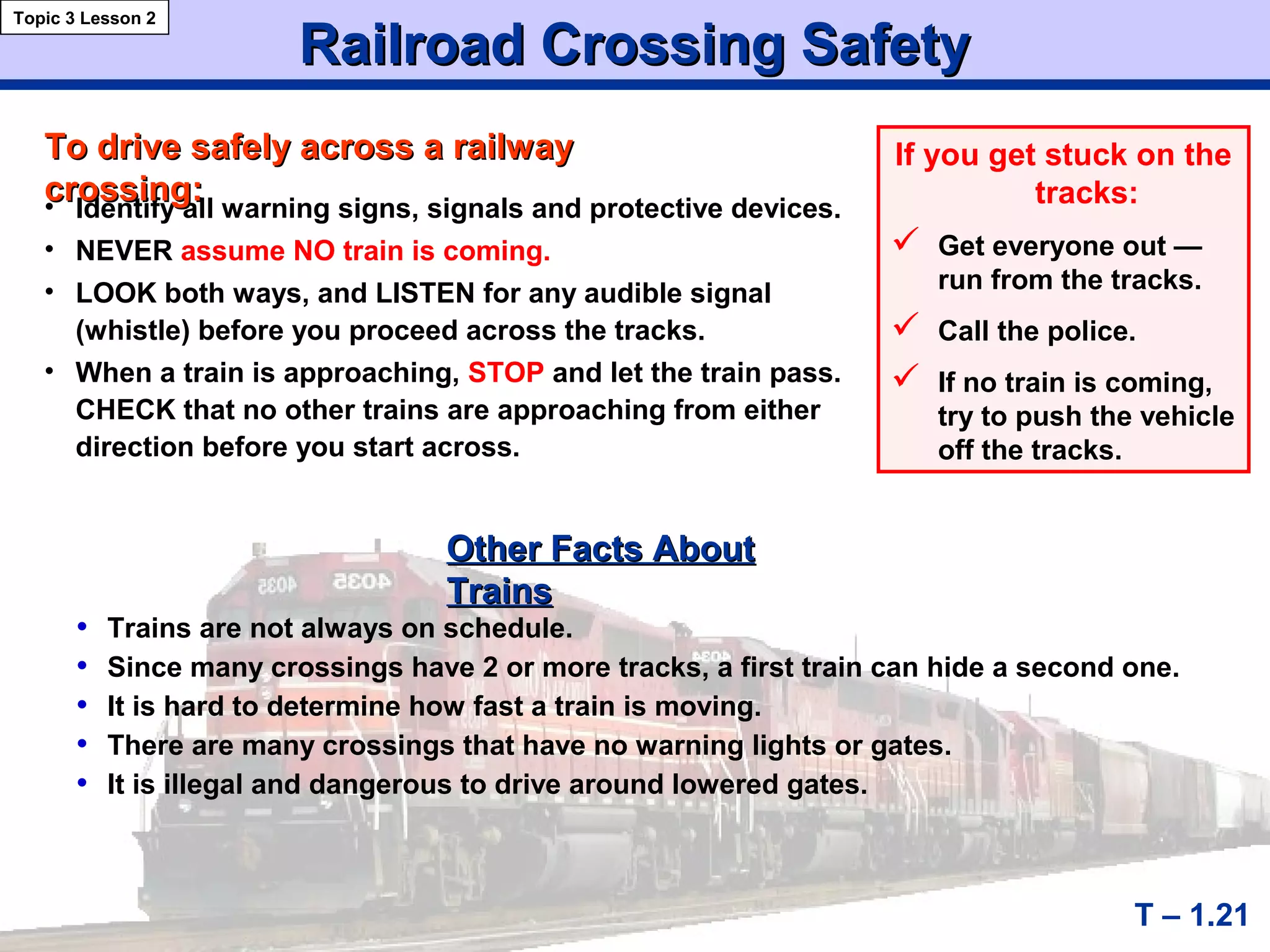 Railroad Crossing SafetyRailroad Crossing Safety
T – 1.21
• Identify all warning signs, signals and protective devices.
• NEVER assume NO train is coming.
• LOOK both ways, and LISTEN for any audible signal
(whistle) before you proceed across the tracks.
• When a train is approaching, STOP and let the train pass.
CHECK that no other trains are approaching from either
direction before you start across.
To drive safely across a railwayTo drive safely across a railway
crossing:crossing:
Topic 3 Lesson 2
If you get stuck on the
tracks:
 Get everyone out —
run from the tracks.
 Call the police.
 If no train is coming,
try to push the vehicle
off the tracks.
• Trains are not always on schedule.
• Since many crossings have 2 or more tracks, a first train can hide a second one.
• It is hard to determine how fast a train is moving.
• There are many crossings that have no warning lights or gates.
• It is illegal and dangerous to drive around lowered gates.
Other Facts AboutOther Facts About
TrainsTrains
 