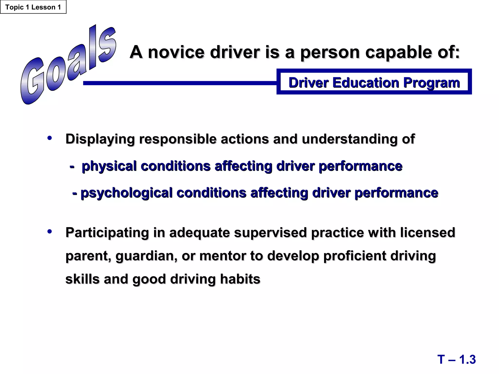 • Displaying responsible actions and understanding ofDisplaying responsible actions and understanding of
- physical conditions affecting driver performance- physical conditions affecting driver performance
- psychological conditions affecting driver performance- psychological conditions affecting driver performance
• Participating in adequate supervised practice with licensedParticipating in adequate supervised practice with licensed
parent, guardian, or mentor to develop proficient drivingparent, guardian, or mentor to develop proficient driving
skills and good driving habitsskills and good driving habits
A novice driver is a person capable of:A novice driver is a person capable of:
Driver Education ProgramDriver Education Program
T – 1.3
Topic 1 Lesson 1
 