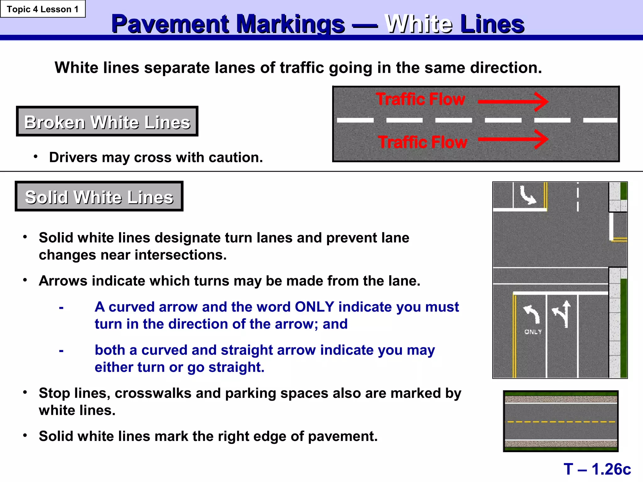 Pavement Markings —Pavement Markings — WhiteWhite LinesLines
T – 1.26c
Topic 4 Lesson 1
White lines separate lanes of traffic going in the same direction.
Broken White LinesBroken White Lines
Solid White LinesSolid White Lines
• Solid white lines designate turn lanes and prevent lane
changes near intersections.
• Arrows indicate which turns may be made from the lane.
- A curved arrow and the word ONLY indicate you must
turn in the direction of the arrow; and
- both a curved and straight arrow indicate you may
either turn or go straight.
• Stop lines, crosswalks and parking spaces also are marked by
white lines.
• Solid white lines mark the right edge of pavement.
Traffic Flow
Traffic Flow
• Drivers may cross with caution.
 