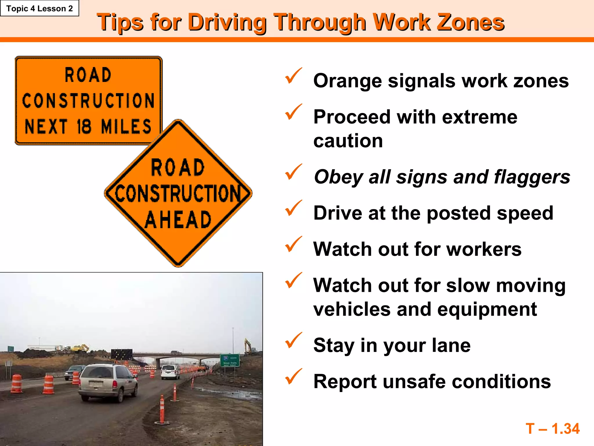 Tips for Driving Through Work ZonesTips for Driving Through Work Zones
 Orange signals work zones
 Proceed with extreme
caution
 Obey all signs and flaggers
 Drive at the posted speed
 Watch out for workers
 Watch out for slow moving
vehicles and equipment
 Stay in your lane
 Report unsafe conditions
T – 1.34
Topic 4 Lesson 2
 