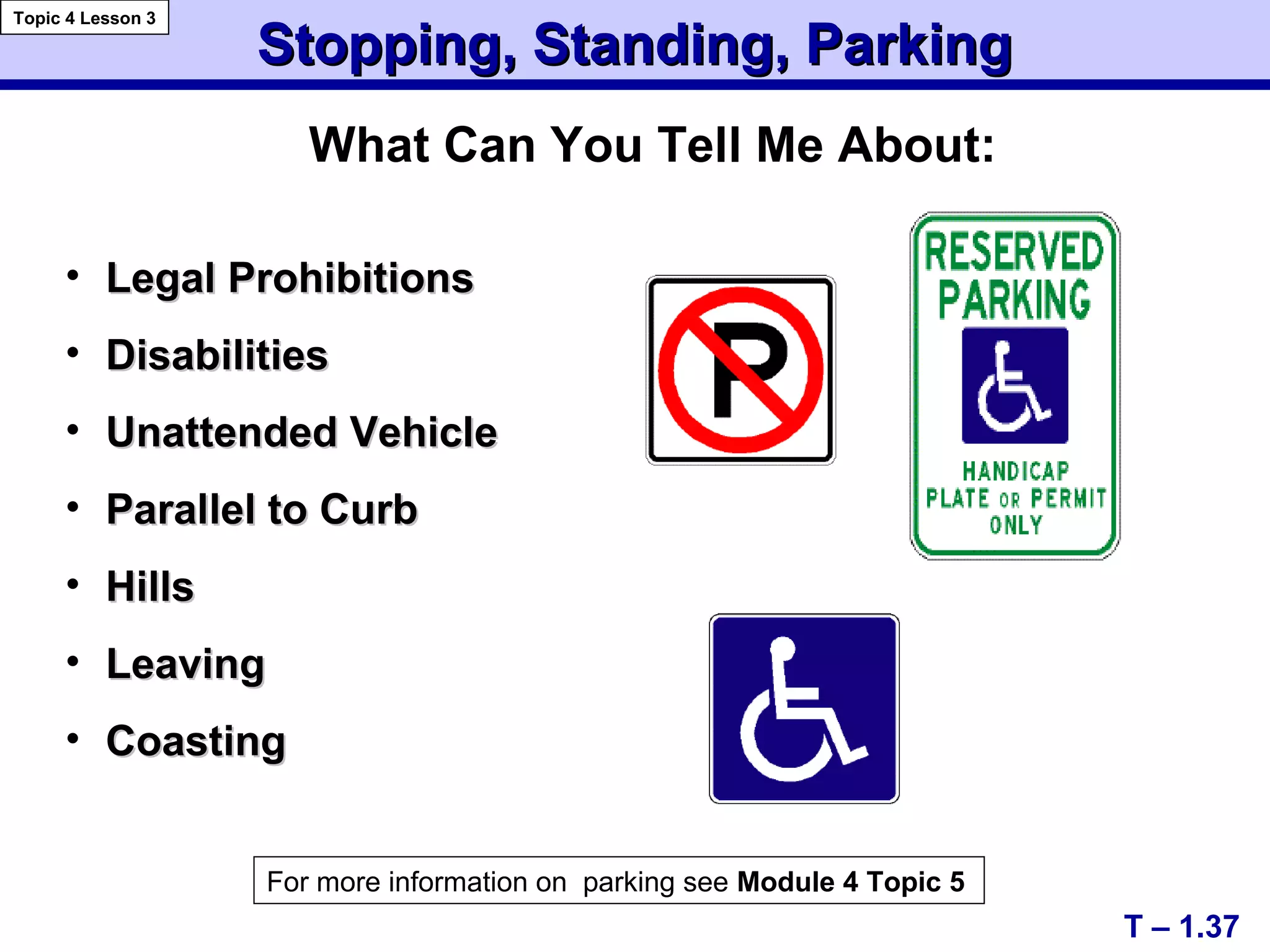 Stopping, Standing, ParkingStopping, Standing, Parking
• Legal ProhibitionsLegal Prohibitions
• DisabilitiesDisabilities
• Unattended VehicleUnattended Vehicle
• Parallel to CurbParallel to Curb
• HillsHills
• LeavingLeaving
• CoastingCoasting
T – 1.37
Topic 4 Lesson 3
For more information on parking see Module 4 Topic 5
What Can You Tell Me About:
 