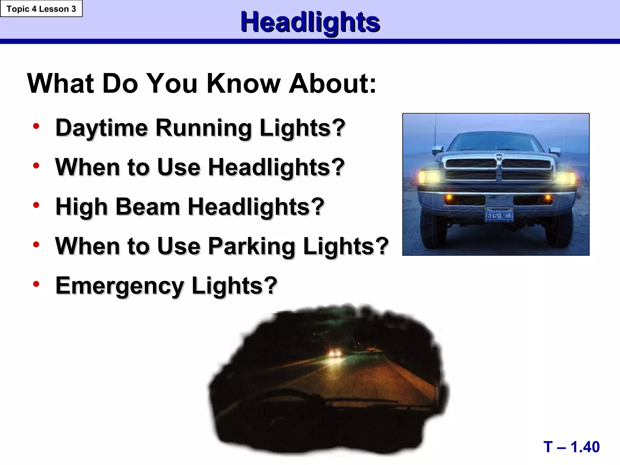 HeadlightsHeadlights
• Daytime Running Lights?Daytime Running Lights?
• When to Use Headlights?When to Use Headlights?
• High Beam Headlights?High Beam Headlights?
• When to Use Parking Lights?When to Use Parking Lights?
• Emergency Lights?Emergency Lights?
T – 1.40
Topic 4 Lesson 3
What Do You Know About:
 