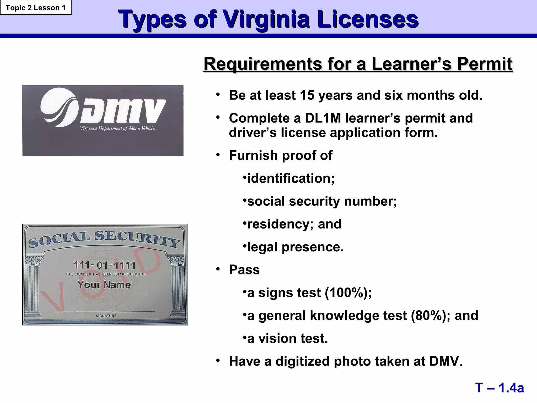 Types of Virginia LicensesTypes of Virginia Licenses
T – 1.4a
Topic 2 Lesson 1
• Be at least 15 years and six months old.
• Complete a DL1M learner’s permit and
driver’s license application form.
• Furnish proof of
•identification;
•social security number;
•residency; and
•legal presence.
• Pass
•a signs test (100%);
•a general knowledge test (80%); and
•a vision test.
• Have a digitized photo taken at DMV.
Requirements for aRequirements for a Learner’s PermitLearner’s Permit
 