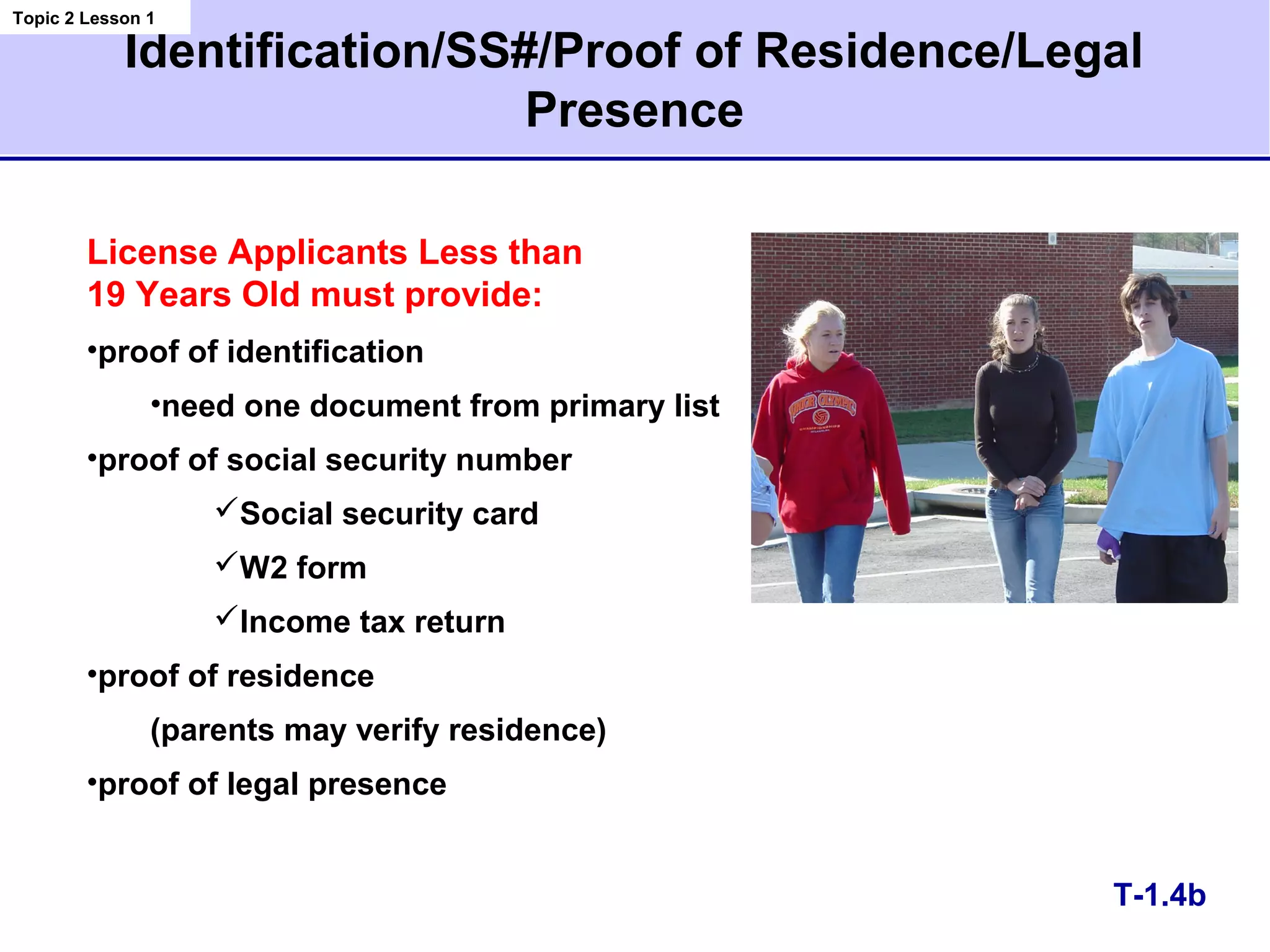Identification/SS#/Proof of Residence/Legal
Presence
T-1.4b
License Applicants Less than
19 Years Old must provide:
•proof of identification
•need one document from primary list
•proof of social security number
Social security card
W2 form
Income tax return
•proof of residence
(parents may verify residence)
•proof of legal presence
Topic 2 Lesson 1
 