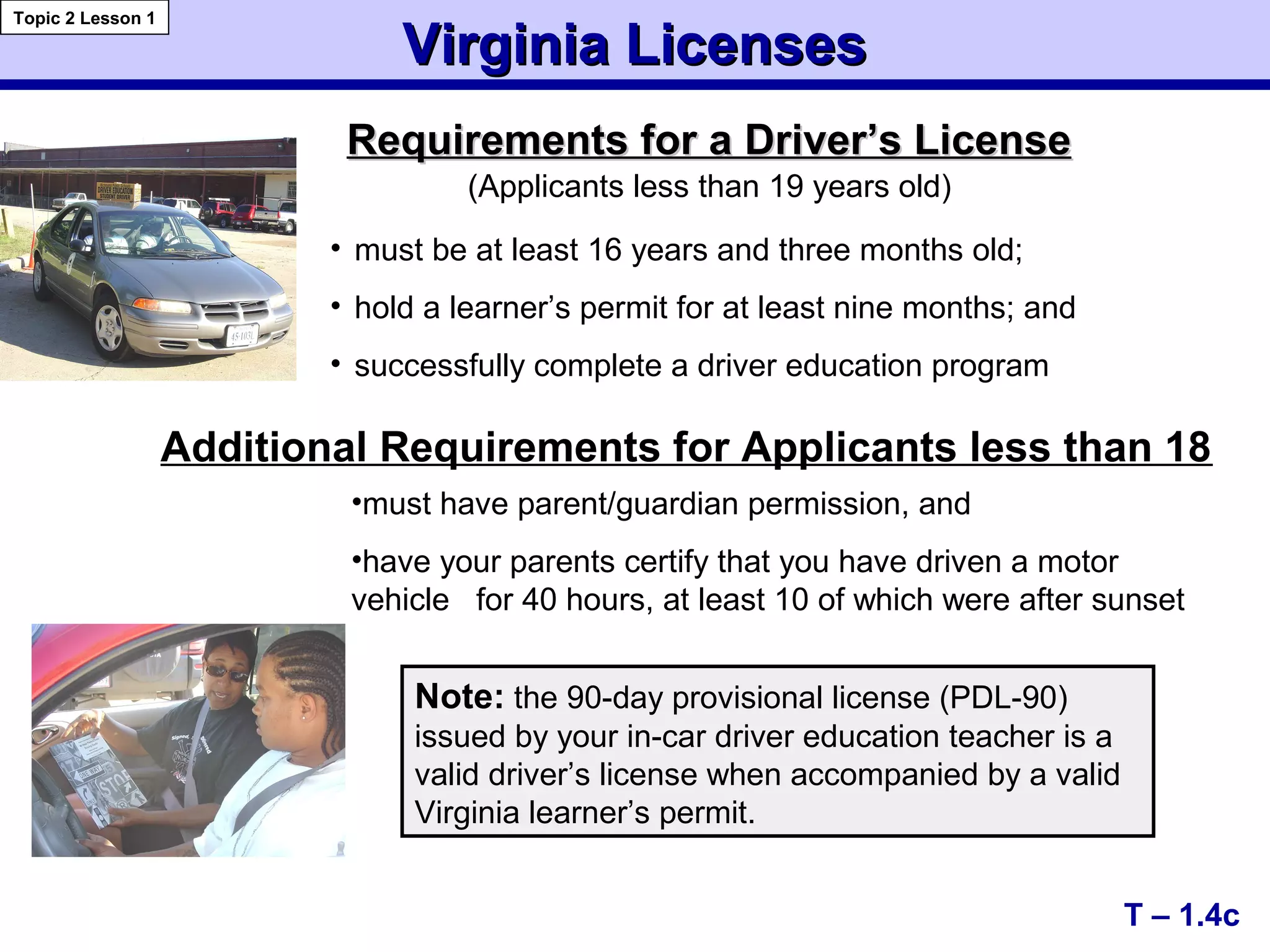 Requirements for aRequirements for a Driver’s LicenseDriver’s License
Virginia LicensesVirginia Licenses
T – 1.4c
Topic 2 Lesson 1
• must be at least 16 years and three months old;
• hold a learner’s permit for at least nine months; and
• successfully complete a driver education program
Note: the 90-day provisional license (PDL-90)
issued by your in-car driver education teacher is a
valid driver’s license when accompanied by a valid
Virginia learner’s permit.
(Applicants less than 19 years old)
Additional Requirements for Applicants less than 18
•must have parent/guardian permission, and
•have your parents certify that you have driven a motor
vehicle for 40 hours, at least 10 of which were after sunset
 