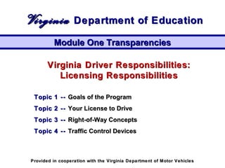 Virginia Driver Responsibilities:Virginia Driver Responsibilities:
Licensing ResponsibilitiesLicensing Responsibilities
Topic 1 --Topic 1 -- Goals of the ProgramGoals of the Program
Topic 2 --Topic 2 -- Your License to DriveYour License to Drive
Topic 3 --Topic 3 -- Right-of-Way ConceptsRight-of-Way Concepts
Topic 4 --Topic 4 -- Traffic Control DevicesTraffic Control Devices
Module One TransparenciesModule One Transparencies
VirginiaVirginia Department of EducationDepartment of Education
Provided in cooperation with the Virginia Department of Motor VehiclesProvided in cooperation with the Virginia Department of Motor Vehicles
 