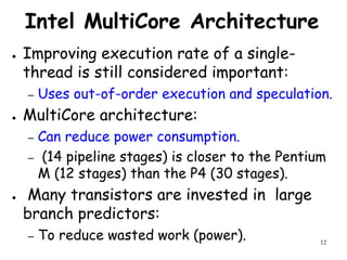 12
Intel MultiCore Architecture
● Improving execution rate of a single-
thread is still considered important:
– Uses out-of-order execution and speculation.
● MultiCore architecture:
– Can reduce power consumption.
– (14 pipeline stages) is closer to the Pentium
M (12 stages) than the P4 (30 stages).
● Many transistors are invested in large
branch predictors:
– To reduce wasted work (power).
 