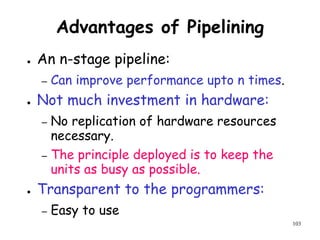 103
Advantages of Pipelining
● An n-stage pipeline:
– Can improve performance upto n times.
● Not much investment in hardware:
– No replication of hardware resources
necessary.
– The principle deployed is to keep the
units as busy as possible.
● Transparent to the programmers:
– Easy to use
 