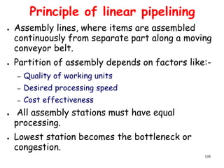 105
Principle of linear pipelining
● Assembly lines, where items are assembled
continuously from separate part along a moving
conveyor belt.
● Partition of assembly depends on factors like:-
– Quality of working units
– Desired processing speed
– Cost effectiveness
● All assembly stations must have equal
processing.
● Lowest station becomes the bottleneck or
congestion.
 