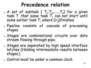 106
Precedence relation
● A set of subtask { T1,T2,……,Tn} for a given
task T ,that some task Tj can not start until
some earlier task Ti ,where (i<j)finishes.
● Pipeline consists of cascade of processing
stages.
● Stages are combinational circuits over data
stream flowing through pipe.
● Stages are separated by high speed interface
latches (Holding intermediate results between
stages.)
● Control must be under a common clock.
 