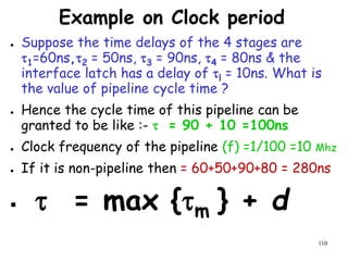 110
Example on Clock period
● Suppose the time delays of the 4 stages are
1=60ns,2 = 50ns, 3 = 90ns, 4 = 80ns & the
interface latch has a delay of l = 10ns. What is
the value of pipeline cycle time ?
● Hence the cycle time of this pipeline can be
granted to be like :-  = 90 + 10 =100ns
● Clock frequency of the pipeline (f) =1/100 =10 Mhz
● If it is non-pipeline then = 60+50+90+80 = 280ns
  = max {m } + d
 